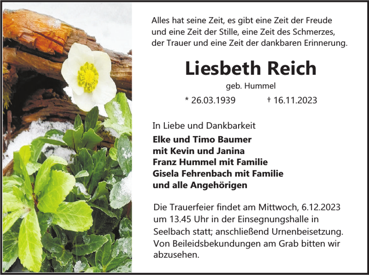 <p>Alles hat seine Zeit, es gibt eine Zeit der Freude<br />und eine Zeit der Stille, eine Zeit des Schmerzes,<br />der Trauer und eine Zeit der dankbaren Erinnerung.</p><p>Liesbeth Reich<br />geb. Hummel</p><p>* 26.03.1939</p><p>† 16.11.2023</p><p>In Liebe und Dankbarkeit<br />Elke und Timo Baumer<br />mit Kevin und Janina<br />Franz Hummel mit Familie<br />Gisela Fehrenbach mit Familie<br />und alle Angehörigen<br />Die Trauerfeier findet am Mittwoch, 6.12.2023<br />um 13.45 Uhr in der Einsegnungshalle in<br />Seelbach statt; anschließend Urnenbeisetzung.<br />Von Beileidsbekundungen am Grab bitten wir<br />abzusehen.</p>