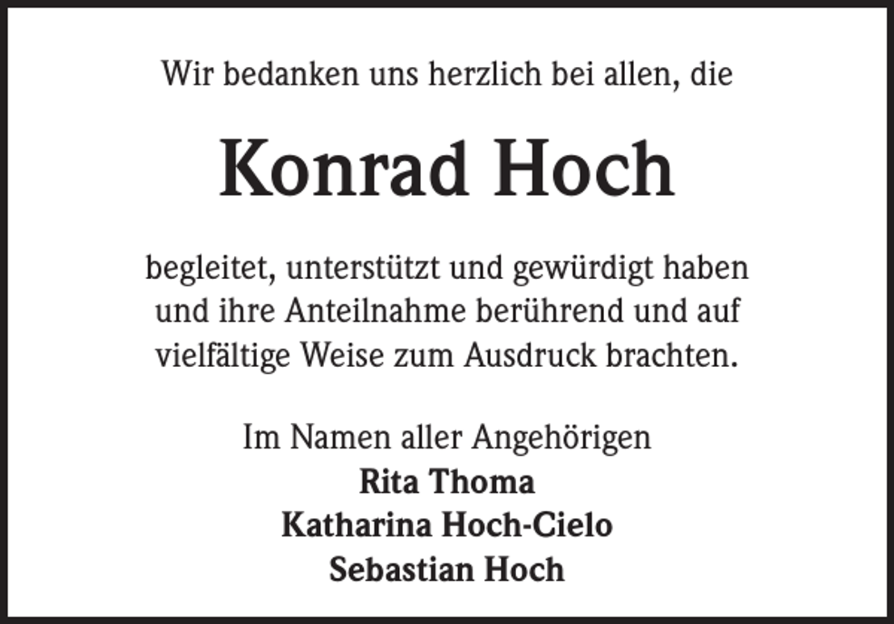 <p>Wir bedanken uns herzlich bei allen, die</p><p>Konrad Hoch<br />begleitet, unterstützt und gewürdigt haben<br />und ihre Anteilnahme berührend und auf<br />vielfältige Weise zum Ausdruck brachten.<br />Im Namen aller Angehörigen<br />Rita Thoma<br />Katharina Hoch-Cielo<br />Sebastian Hoch</p>