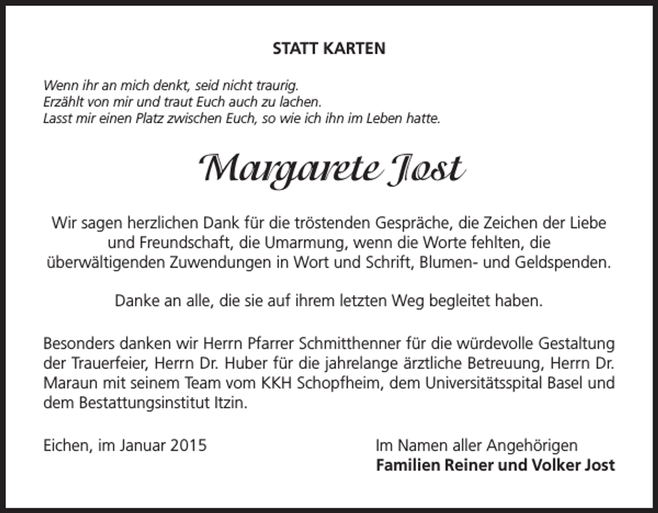 <p>STATT KARTEN<br />Wenn ihr an mich denkt, seid nicht traurig.<br />Erzählt von mir und traut Euch auch zu lachen.<br />Lasst mir einen Platz zwischen Euch, so wie ich ihn im Leben hatte.</p><p>Margarete Jost<br />Wir sagen herzlichen Dank für die tröstenden Gespräche, die Zeichen der Liebe<br />und Freundschaft, die Umarmung, wenn die Worte fehlten, die<br />überwältigenden Zuwendungen in Wort und Schrift, Blumen- und Geldspenden.<br />Danke an alle, die sie auf ihrem letzten Weg begleitet haben.<br />Besonders danken wir Herrn Pfarrer Schmitthenner für die würdevolle Gestaltung<br />der Trauerfeier, Herrn Dr. Huber für die jahrelange ärztliche Betreuung, Herrn Dr.<br />Maraun mit seinem Team vom KKH Schopfheim, dem Universitätsspital Basel und<br />dem Bestattungsinstitut Itzin.<br />Eichen, im Januar 2015</p><p>Im Namen aller Angehörigen<br />Familien Reiner und Volker Jost</p>