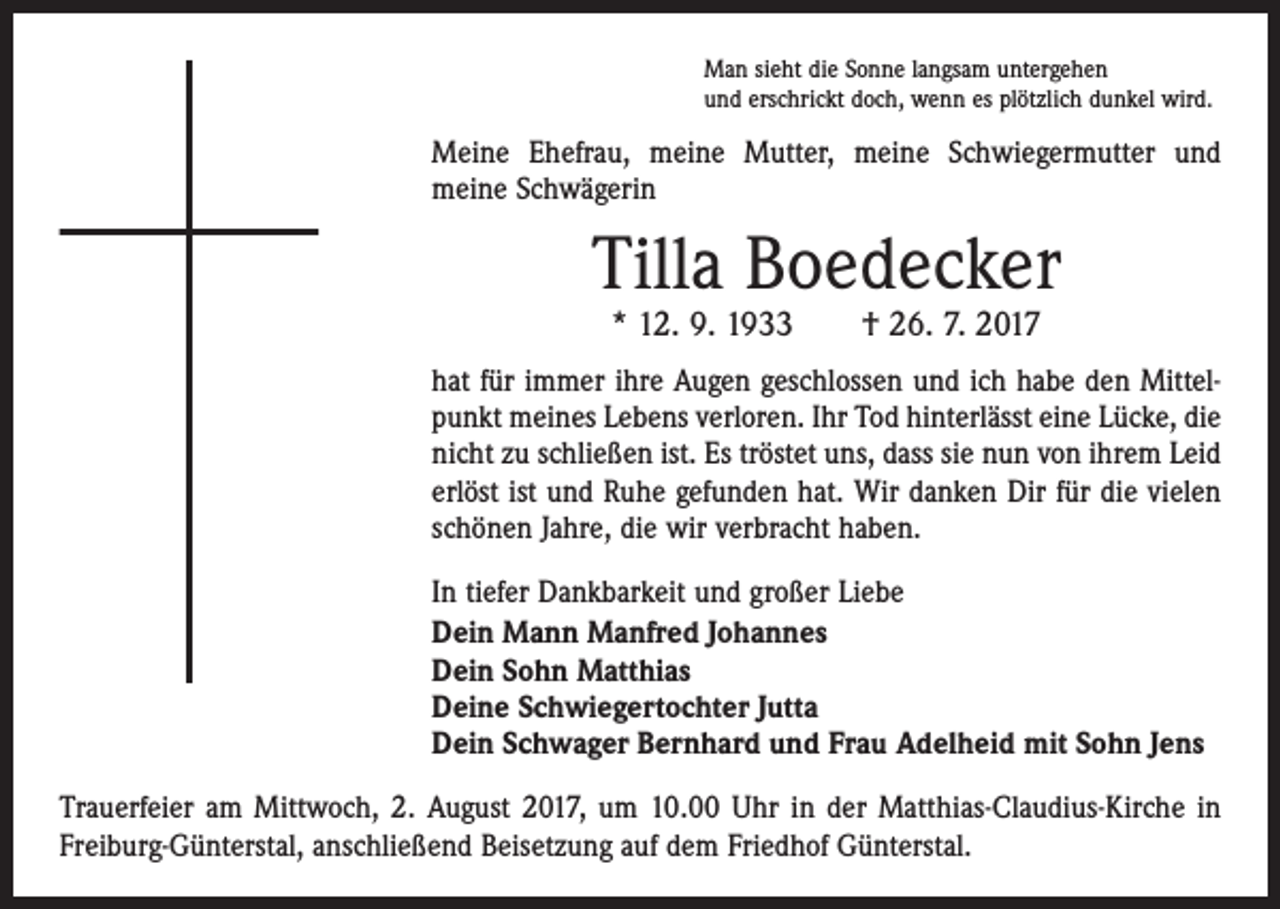 <p>Man sieht die Sonne langsam untergehen<br />und erschrickt doch, wenn es plötzlich dunkel wird.</p><p>Meine Ehefrau, meine Mutter, meine Schwiegermutter und<br />­meine Schwägerin</p><p>Tilla Boedecker<br />* 12. 9. 1933 † 26. 7. 2017</p><p>hat für immer ihre Augen geschlossen und ich habe den Mittelpunkt meines Lebens verloren. Ihr Tod hinterlässt eine Lücke, die<br />nicht zu schließen ist. Es tröstet uns, dass sie nun von ihrem Leid<br />erlöst ist und Ruhe gefunden hat. Wir danken Dir für die vielen<br />schönen Jahre, die wir verbracht haben.<br />In tiefer Dankbarkeit und großer Liebe<br />Dein Mann Manfred Johannes<br />Dein Sohn Matthias<br />Deine Schwiegertochter Jutta<br />Dein Schwager Bernhard und Frau Adelheid mit Sohn Jens<br />Trauerfeier am Mittwoch, 2. August 2017, um 10.00 Uhr in der Matthias-Claudius-Kirche in<br />Freiburg-Günterstal, anschließend Beisetzung auf dem Friedhof Günterstal.</p>
