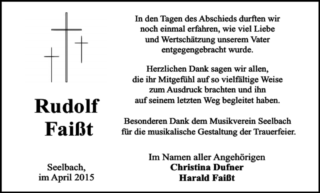 <p>In den Tagen des Abschieds durften wir<br />noch einmal erfahren, wie viel Liebe<br />und Wertschätzung unserem Vater<br />entgegengebracht wurde.</p><p>Rudolf<br />Faißt<br />Seelbach,<br />im April 2015</p><p>Herzlichen Dank sagen wir allen,<br />die ihr Mitgefühl auf so vielfältige Weise<br />zum Ausdruck brachten und ihn<br />auf seinem letzten Weg begleitet haben.<br />Besonderen Dank dem Musikverein Seelbach<br />für die musikalische Gestaltung der Trauerfeier.</p><p>Im Namen aller Angehörigen<br />Christina Dufner<br />Harald Faißt</p>