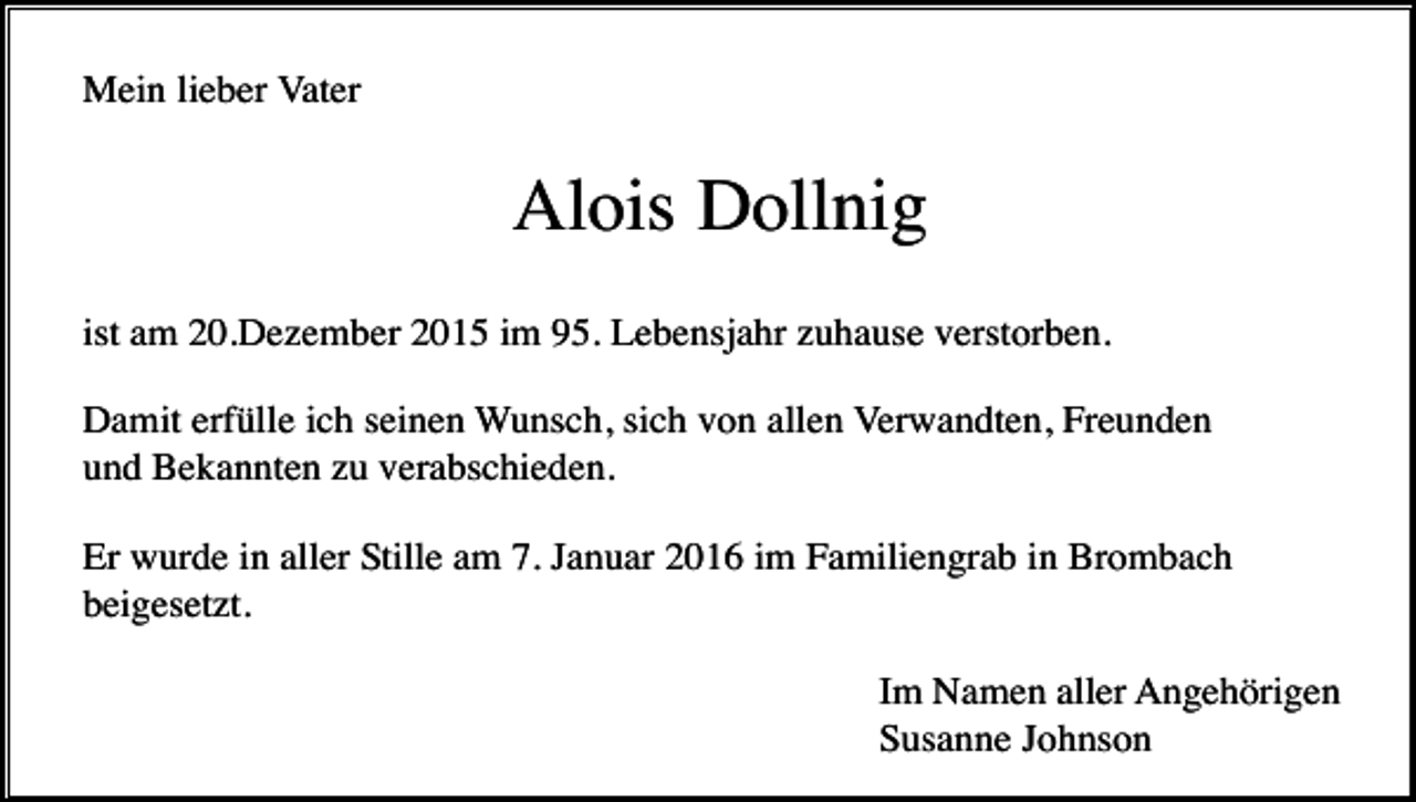 <p>Mein lieber Vater</p><p>Alois Dollnig<br />ist am 20.Dezember 2015 im 95. Lebensjahr zuhause verstorben.<br />Damit erfülle ich seinen Wunsch, sich von allen Verwandten, Freunden<br />und Bekannten zu verabschieden.<br />Er wurde in aller Stille am 7. Januar 2016 im Familiengrab in Brombach<br />beigesetzt.<br />Im Namen aller Angehörigen<br />Susanne Johnson</p>