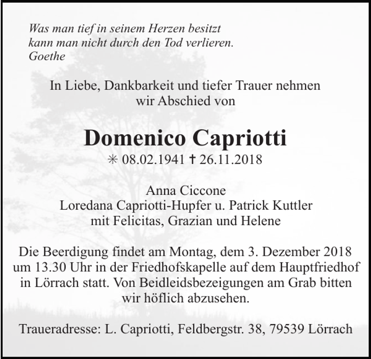 <p>Was man tief in seinem Herzen besitzt<br />kann man nicht durch den Tod verlieren.<br />Goethe</p><p>In Liebe, Dankbarkeit und tiefer Trauer nehmen<br />wir Abschied von</p><p>Domenico Capriotti<br />✳ 08.02.1941 ✝ 26.11.2018<br />Anna Ciccone<br />Loredana Capriotti-Hupfer u. Patrick Kuttler<br />mit Felicitas, Grazian und Helene<br />Die Beerdigung findet am Montag, dem 3. Dezember 2018<br />um 13.30 Uhr in der Friedhofskapelle auf dem Hauptfriedhof<br />in Lörrach statt. Von Beidleidsbezeigungen am Grab bitten<br />wir höflich abzusehen.<br />Traueradresse: L. Capriotti, Feldbergstr. 38, 79539 Lörrach</p>