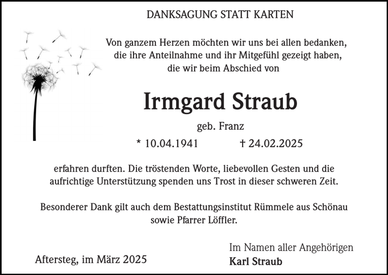 <p>DANKSAGUNG STATT KARTEN<br />Von ganzem Herzen möchten wir uns bei allen bedanken,<br />die ihre Anteilnahme und ihr Mitgefühl gezeigt haben,<br />die wir beim Abschied von</p><p>Irmgard Straub<br />geb. Franz<br />* 10.04.1941</p><p>† 24.02.2025</p><p>erfahren durften. Die tröstenden Worte, liebevollen Gesten und die<br />aufrichtige Unterstützung spenden uns Trost in dieser schweren Zeit.<br />Besonderer Dank gilt auch dem Bestattungsinstitut Rümmele aus Schönau<br />sowie Pfarrer Löffler.</p><p>Aftersteg, im März 2025</p><p>Im Namen aller Angehörigen<br />Karl Straub</p>