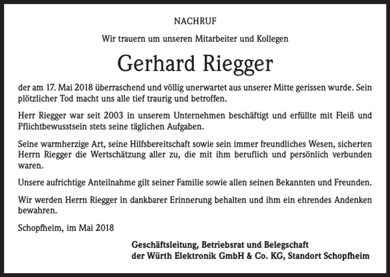 <p>NACHRUF<br />Wir trauern um unseren Mitarbeiter und Kollegen</p><p>Gerhard Riegger<br />der am 17. Mai 2018 überraschend und völlig unerwartet aus unserer Mitte gerissen wurde. Sein<br />plötzlicher Tod macht uns alle tief traurig und betroffen.<br />Herr Riegger war seit 2003 in unserem Unternehmen beschäftigt und erfüllte mit Fleiß und<br />Pflichtbewusstsein stets seine täglichen Aufgaben.<br />Seine warmherzige Art, seine Hilfsbereitschaft sowie sein immer freundliches Wesen, sicherten<br />Herrn Riegger die Wertschätzung aller zu, die mit ihm beruflich und persönlich verbunden<br />waren.<br />Unsere aufrichtige Anteilnahme gilt seiner Familie sowie allen seinen Bekannten und Freunden.<br />Wir werden Herrn Riegger in dankbarer Erinnerung behalten und ihm ein ehrendes Andenken<br />bewahren.<br />Schopfheim, im Mai 2018<br />Geschäftsleitung, Betriebsrat und Belegschaft<br />der Würth Elektronik GmbH &amp; Co. KG, Standort Schopfheim</p>