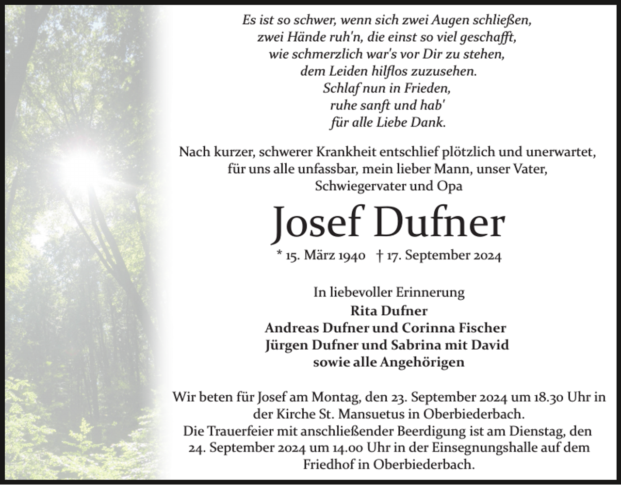 <p>Es ist so schwer, wenn sich zwei Augen schließen,<br />zwei Hände ruh'n, die einst so viel geschaﬀt,<br />wie schmerzlich war's vor Dir zu stehen,<br />dem Leiden hilﬂos zuzusehen.<br />Schlaf nun in Frieden,<br />ruhe sanft und hab'<br />für alle Liebe Dank.<br />Nach kurzer, schwerer Krankheit entschlief plötzlich und unerwartet,<br />für uns alle unfassbar, mein lieber Mann, unser Vater,<br />Schwiegervater und Opa</p><p>Josef Dufner<br />* 15. März 1940 † 17. September 2024<br />In liebevoller Erinnerung<br />Rita Dufner<br />Andreas Dufner und Corinna Fischer<br />Jürgen Dufner und Sabrina mit David<br />sowie alle Angehörigen<br />Wir beten für Josef am Montag, den 23. September 2024 um 18.30 Uhr in<br />der Kirche St. Mansuetus in Oberbiederbach.<br />Die Trauerfeier mit anschließender Beerdigung ist am Dienstag, den<br />24. September 2024 um 14.00 Uhr in der Einsegnungshalle auf dem<br />Friedhof in Oberbiederbach.</p>