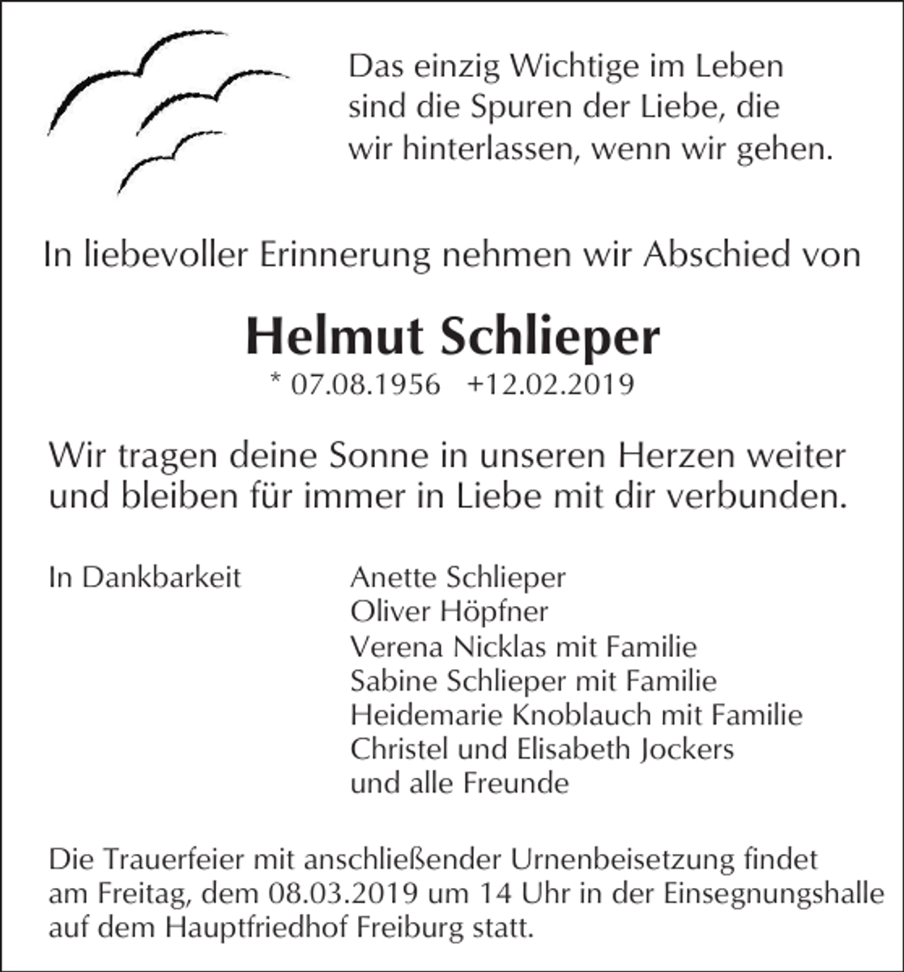 <p>Das einzig Wichtige im Leben<br />sind die Spuren der Liebe, die<br />wir hinterlassen, wenn wir gehen.</p><p>In liebevoller Erinnerung nehmen wir Abschied von</p><p>Helmut Schlieper<br />* 07.08.1956 +12.02.2019</p><p>Wir tragen deine Sonne in unseren Herzen weiter<br />und bleiben für immer in Liebe mit dir verbunden.<br />In Dankbarkeit</p><p>Anette Schlieper<br />Oliver Höpfner<br />Verena Nicklas mit Familie<br />Sabine Schlieper mit Familie<br />Heidemarie Knoblauch mit Familie<br />Christel und Elisabeth Jockers<br />und alle Freunde</p><p>Die Trauerfeier mit anschließender Urnenbeisetzung findet<br />am Freitag, dem 08.03.2019 um 14 Uhr in der Einsegnungshalle<br />auf dem Hauptfriedhof Freiburg statt.</p>