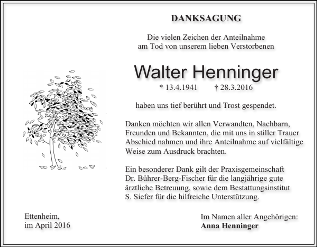 <p>DANKSAGUNG<br />Die vielen Zeichen der Anteilnahme<br />am Tod von unserem lieben Verstorbenen</p><p>Walter Henninger<br />* 13.4.1941</p><p>† 28.3.2016</p><p>haben uns tief berührt und Trost gespendet.<br />Danken möchten wir allen Verwandten, Nachbarn,<br />Freunden und Bekannten, die mit uns in stiller Trauer<br />Abschied nahmen und ihre Anteilnahme auf vielfältige<br />Weise zum Ausdruck brachten.<br />Ein besonderer Dank gilt der Praxisgemeinschaft<br />Dr. Bührer-Berg-Fischer für die langjährige gute<br />ärztliche Betreuung, sowie dem Bestattungsinstitut<br />S. Siefer für die hilfreiche Unterstützung.<br />Ettenheim,<br />im April 2016</p><p>Im Namen aller Angehörigen:<br />Anna Henninger</p>