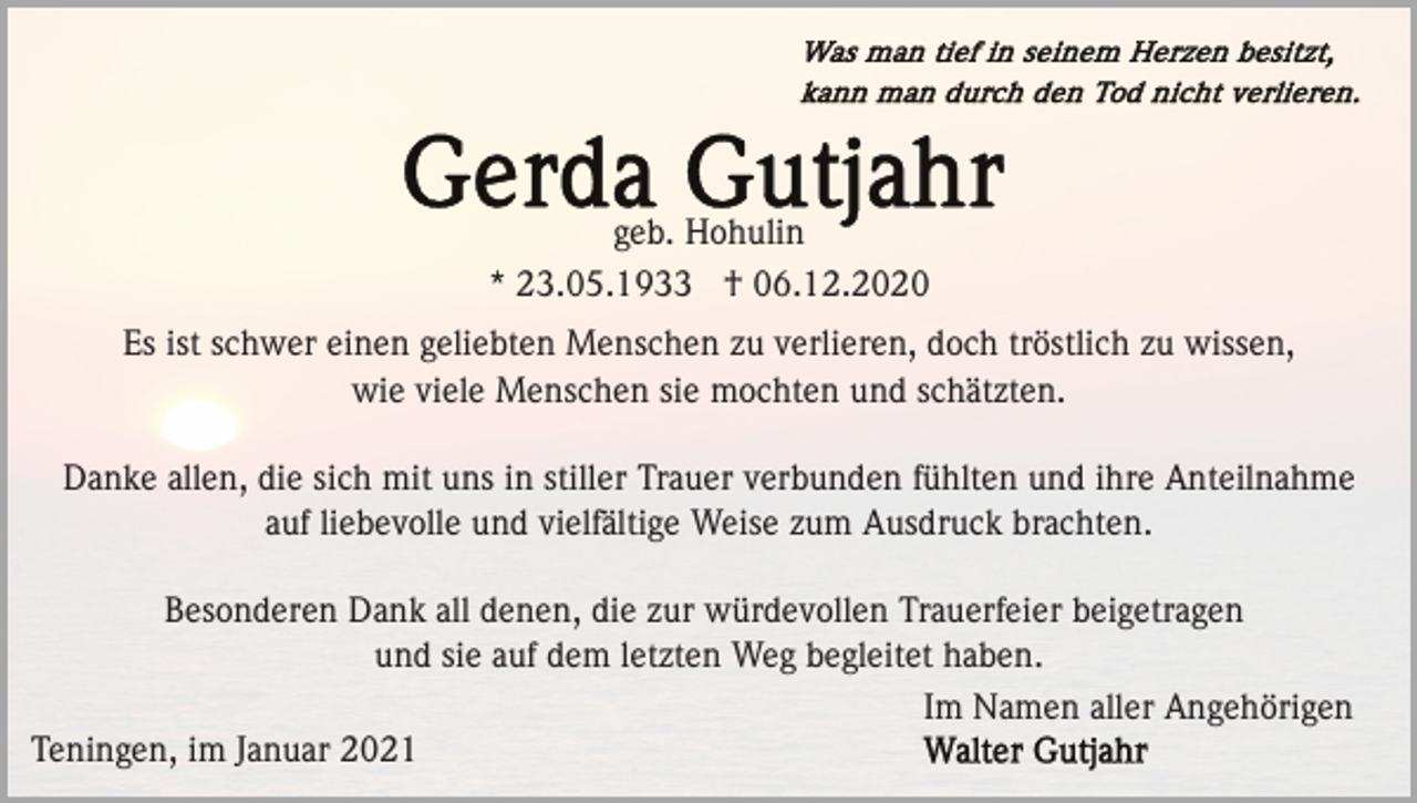 <p>geb. Hohulin<br />* 23.05.1933 † 06.12.2020<br />Es ist schwer einen geliebten Menschen zu verlieren, doch tröstlich zu wissen,<br />wie viele Menschen sie mochten und schätzten.<br />Danke allen, die sich mit uns in stiller Trauer verbunden fühlten und ihre Anteilnahme<br />auf liebevolle und vielfältige Weise zum Ausdruck brachten.<br />Besonderen Dank all denen, die zur würdevollen Trauerfeier beigetragen<br />und sie auf dem letzten Weg begleitet haben.<br />Im Namen aller Angehörigen<br />Teningen, im Januar 2021</p>