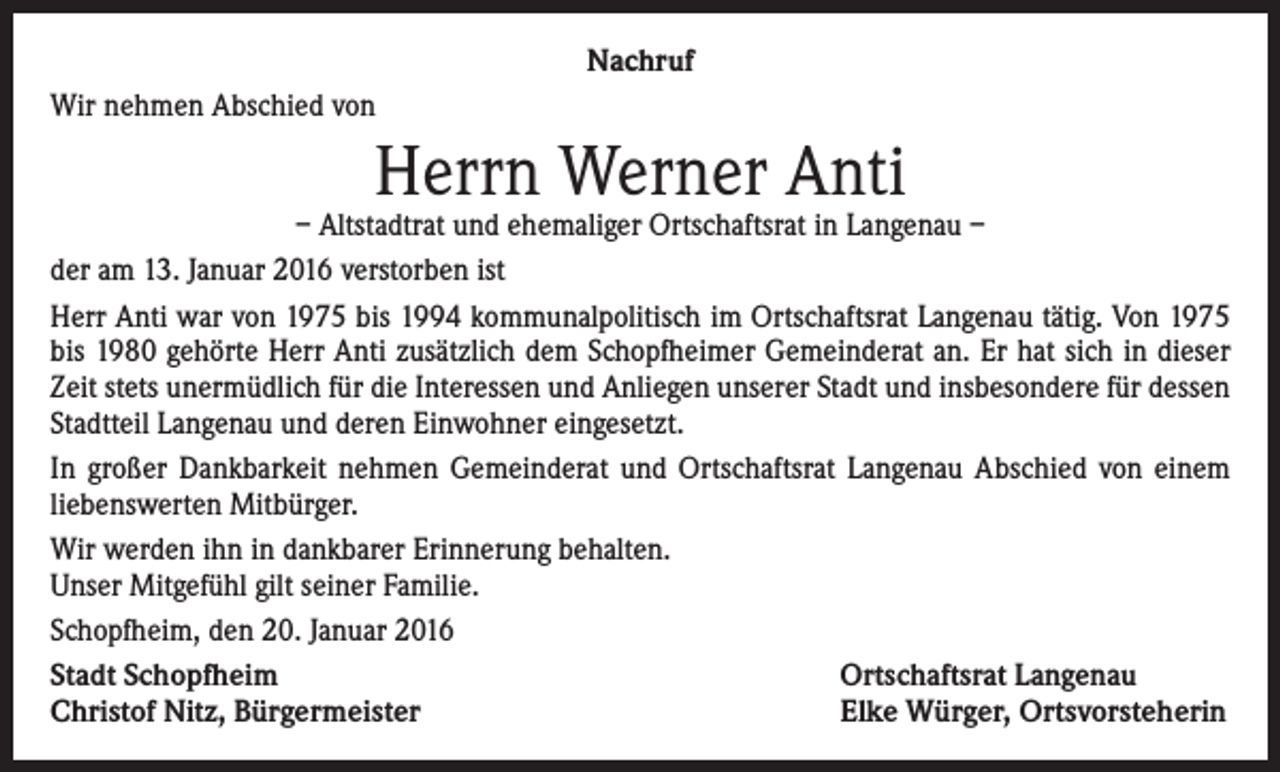 <p>Nachruf<br />Wir nehmen Abschied von</p><p>Herrn Werner Anti</p><p>– Altstadtrat und ehemaliger Ortschaftsrat in Langenau –<br />der am 13. Januar 2016 verstorben ist<br />Herr Anti war von 1975 bis 1994 kommunalpolitisch im Ortschaftsrat Langenau tätig. Von 1975<br />bis 1980 gehörte Herr Anti zusätzlich dem Schopfheimer Gemeinderat an. Er hat sich in dieser<br />Zeit stets unermüdlich für die Interessen und Anliegen unserer Stadt und insbesondere für ­dessen<br />Stadtteil Langenau und deren Einwohner eingesetzt.<br />In großer Dankbarkeit nehmen Gemeinderat und Ortschaftsrat Langenau Abschied von einem<br />liebenswerten Mitbürger.<br />Wir werden ihn in dankbarer Erinnerung behalten.<br />Unser Mitgefühl gilt seiner Familie.<br />Schopfheim, den 20. Januar 2016<br />Stadt Schopfheim<br />Ortschaftsrat Langenau<br />Christof Nitz, Bürgermeister<br />Elke Würger, Ortsvorsteherin</p>