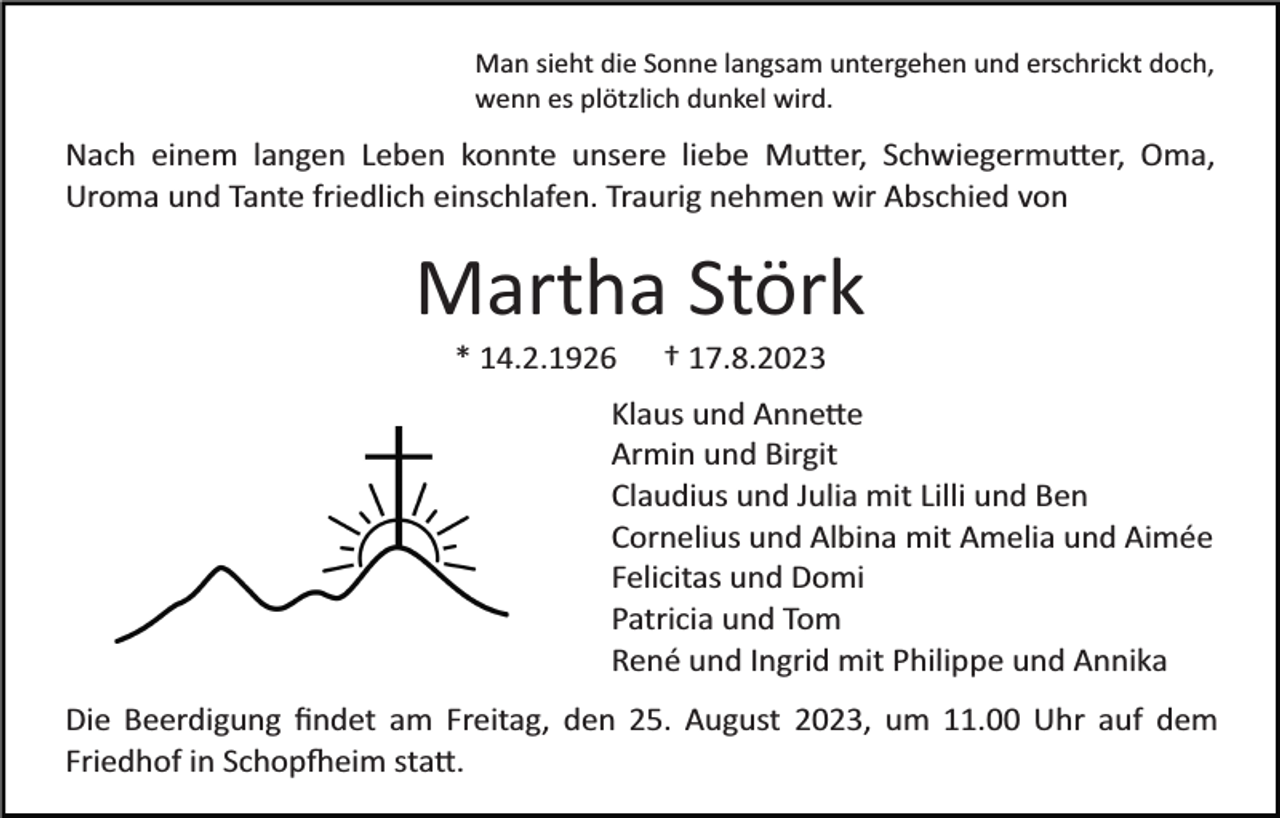 <p>Man sieht die Sonne langsam untergehen und erschrickt doch,<br />wenn es plötzlich dunkel wird.</p><p>Nach einem langen Leben konnte unsere liebe Mutter, Schwiegermutter, Oma,<br />Uroma und Tante friedlich einschlafen. Traurig nehmen wir Abschied von</p><p>Martha Störk<br />* 14.2.1926</p><p>† 17.8.2023</p><p>Klaus und Annette<br />Armin und Birgit<br />Claudius und Julia mit Lilli und Ben<br />Cornelius und Albina mit Amelia und Aimée<br />Felicitas und Domi<br />Patricia und Tom<br />René und Ingrid mit Philippe und Annika<br />Die Beerdigung ﬁndet am Freitag, den 25. August 2023, um 11.00 Uhr auf dem<br />Friedhof in Schopfheim statt.</p>