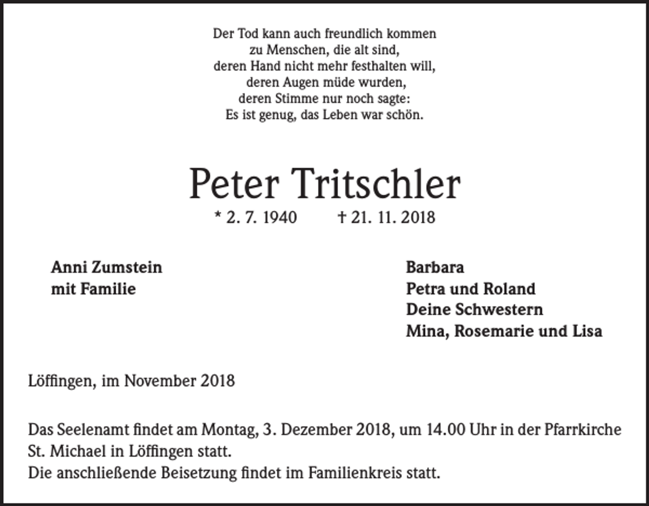 <p>Der Tod kann auch freundlich kommen<br />zu Menschen, die alt sind,<br />deren Hand nicht mehr festhalten will,<br />deren Augen müde wurden,<br />deren Stimme nur noch sagte:<br />Es ist genug, das Leben war schön.</p><p>Peter Tritschler<br />* 2. 7. 1940</p><p>† 21. 11. 2018</p><p>Anni Zumstein<br />Barbara<br />mit Familie Petra und Roland<br />Deine Schwestern<br />Mina, Rosemarie und Lisa<br />Löffingen, im November 2018<br />Das Seelenamt findet am Montag, 3. Dezember 2018, um 14.00 Uhr in der Pfarrkirche<br />St. Michael in Löffingen statt.<br />Die anschließende Beisetzung findet im Familienkreis statt.</p>