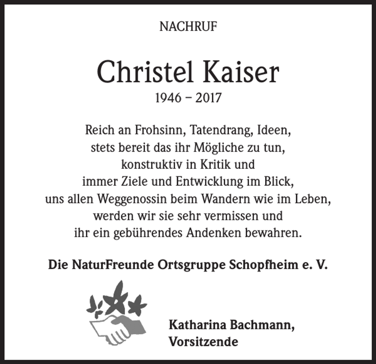 <p>NACHRUF</p><p>Christel Kaiser<br />1946 – 2017</p><p>Reich an Frohsinn, Tatendrang, Ideen,<br />stets bereit das ihr Mögliche zu tun,<br />konstruktiv in Kritik und<br />immer Ziele und Entwicklung im Blick,<br />uns allen Weggenossin beim Wandern wie im Leben,<br />werden wir sie sehr vermissen und<br />ihr ein gebührendes Andenken bewahren.<br />Die NaturFreunde Ortsgruppe Schopfheim e. V.</p><p>Katharina Bachmann,<br />Vorsitzende</p>