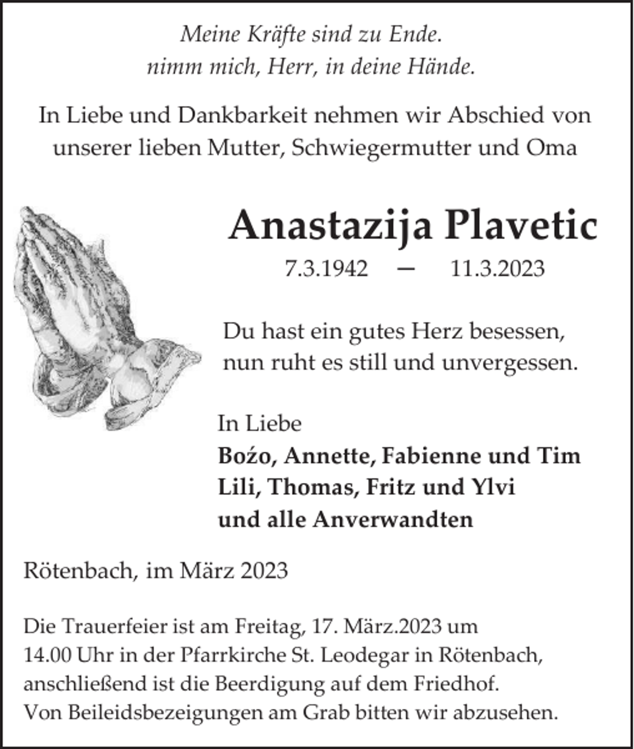 <p>Meine Kräfte sind zu Ende.<br />nimm mich, Herr, in deine Hände.<br />In Liebe und Dankbarkeit nehmen wir Abschied von<br />unserer lieben Mutter, Schwiegermutter und Oma</p><p>Anastazija Plavetic<br />7.3.1942</p><p>─</p><p>11.3.2023</p><p>Du hast ein gutes Herz besessen,<br />nun ruht es still und unvergessen.<br />In Liebe<br />Boźo, Annette, Fabienne und Tim<br />Lili, Thomas, Fritz und Ylvi<br />und alle Anverwandten<br />Rötenbach, im März 2023<br />Die Trauerfeier ist am Freitag, 17. März.2023 um<br />14.00 Uhr in der Pfarrkirche St. Leodegar in Rötenbach,<br />anschließend ist die Beerdigung auf dem Friedhof.<br />Von Beileidsbezeigungen am Grab bitten wir abzusehen.</p>