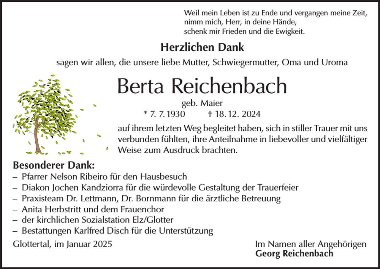 <p>Weil mein Leben ist zu Ende und vergangen meine Zeit,<br />nimm mich, Herr, in deine Hände,<br />schenk mir Frieden und die Ewigkeit.</p><p>Herzlichen Dank<br />sagen wir allen, die unsere liebe Mutter, Schwiegermutter, Oma und Uroma</p><p>Berta Reichenbach<br />geb. Maier<br />* 7. 7. 1930<br />† 18. 12. 2024</p><p>auf ihrem letzten Weg begleitet haben, sich in stiller Trauer mit uns<br />verbunden fühlten, ihre Anteilnahme in liebevoller und vielfältiger<br />Weise zum Ausdruck brachten.</p><p>Besonderer Dank:</p><p>– Pfarrer Nelson Ribeiro für den Hausbesuch<br />– Diakon Jochen Kandziorra für die würdevolle Gestaltung der Trauerfeier<br />– Praxisteam Dr. Lettmann, Dr. Bornmann für die ärztliche Betreuung<br />– Anita Herbstritt und dem Frauenchor<br />– der kirchlichen Sozialstation Elz/Glotter<br />– Bestattungen Karlfred Disch für die Unterstützung<br />Glottertal, im Januar 2025 Im Namen aller Angehörigen<br />Georg Reichenbach</p>