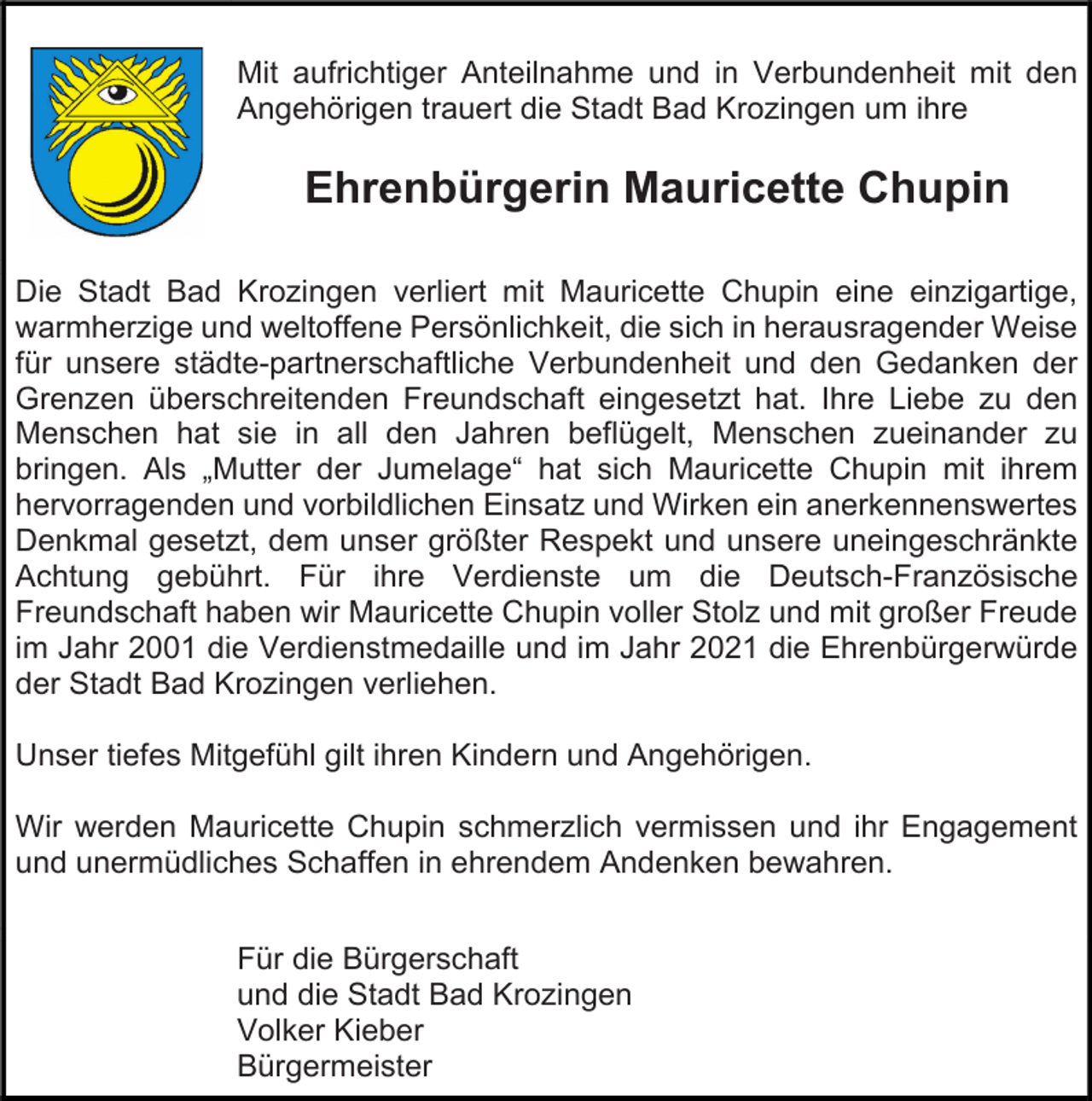 <p>Mit aufrichtiger Anteilnahme und in Verbundenheit mit den<br />Angehörigen trauert die Stadt Bad Krozingen um ihre</p><p>Ehrenbürgerin Mauricette Chupin<br />Die Stadt Bad Krozingen verliert mit Mauricette Chupin eine einzigartige,<br />warmherzige und weltoffene Persönlichkeit, die sich in herausragender Weise<br />für unsere städte-partnerschaftliche Verbundenheit und den Gedanken der<br />Grenzen überschreitenden Freundschaft eingesetzt hat. Ihre Liebe zu den<br />Menschen hat sie in all den Jahren beflügelt, Menschen zueinander zu<br />bringen. Als „Mutter der Jumelage“ hat sich Mauricette Chupin mit ihrem<br />hervorragenden und vorbildlichen Einsatz und Wirken ein anerkennenswertes<br />Denkmal gesetzt, dem unser größter Respekt und unsere uneingeschränkte<br />Achtung gebührt. Für ihre Verdienste um die Deutsch-Französische<br />Freundschaft haben wir Mauricette Chupin voller Stolz und mit großer Freude<br />im Jahr 2001 die Verdienstmedaille und im Jahr 2021 die Ehrenbürgerwürde<br />der Stadt Bad Krozingen verliehen.<br />Unser tiefes Mitgefühl gilt ihren Kindern und Angehörigen.<br />Wir werden Mauricette Chupin schmerzlich vermissen und ihr Engagement<br />und unermüdliches Schaffen in ehrendem Andenken bewahren.<br />Für die Bürgerschaft<br />und die Stadt Bad Krozingen<br />Volker Kieber<br />Bürgermeister</p>