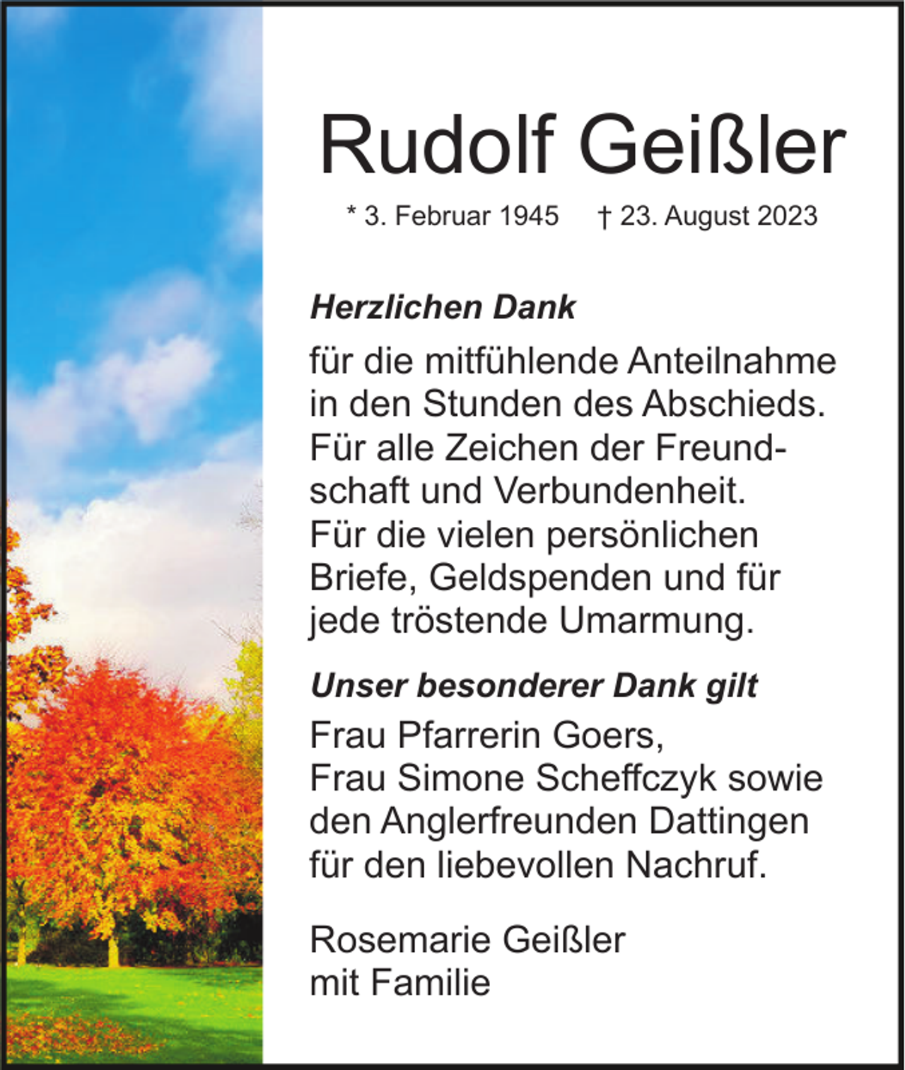 <p>Rudolf Geißler<br />* 3. Februar 1945</p><p>† 23. August 2023</p><p>Herzlichen Dank</p><p>für die mitfühlende Anteilnahme<br />in den Stunden des Abschieds.<br />Für alle Zeichen der Freundschaft und Verbundenheit.<br />Für die vielen persönlichen<br />Briefe, Geldspenden und für<br />jede tröstende Umarmung.<br />Unser besonderer Dank gilt</p><p>Frau Pfarrerin Goers,<br />Frau Simone Scheffczyk sowie<br />den Anglerfreunden Dattingen<br />für den liebevollen Nachruf.<br />Rosemarie Geißler<br />mit Familie</p>