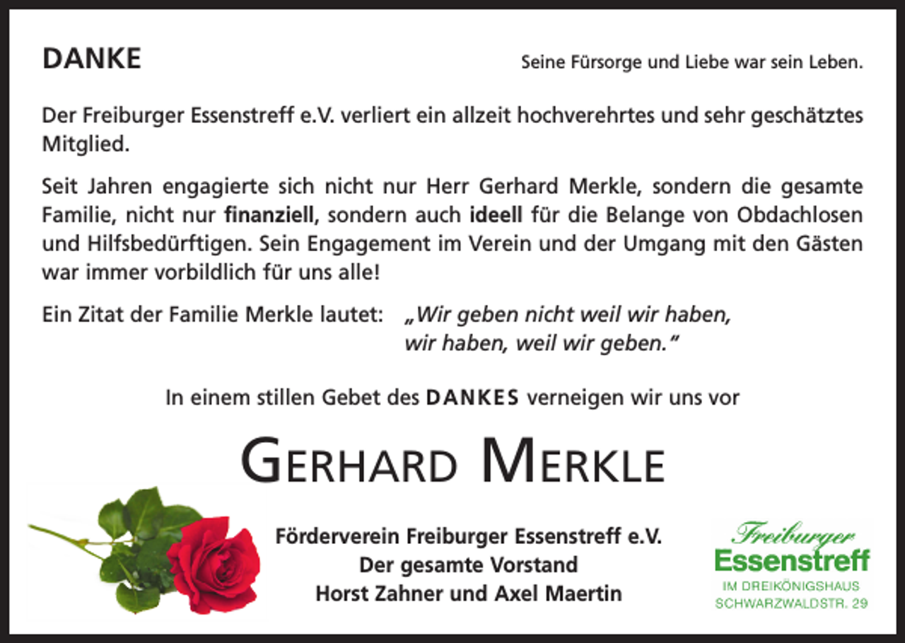 <p>DANKE</p><p>Seine Fürsorge und Liebe war sein Leben.</p><p>Der Freiburger Essenstreff e.V. verliert ein allzeit hochverehrtes und sehr geschätztes<br />Mitglied.<br />Seit Jahren engagierte sich nicht nur Herr Gerhard Merkle, sondern die gesamte<br />Familie, nicht nur finanziell, sondern auch ideell für die Belange von O<br />­ bdachlosen<br />und Hilfsbedürftigen. Sein Engagement im Verein und der Umgang mit den Gästen<br />war immer vorbildlich für uns alle!<br />Ein Zitat der Familie Merkle lautet: „<br />Wir geben nicht weil wir haben,<br />wir haben, weil wir geben.“<br />In einem stillen Gebet des DANKES verneigen wir uns vor</p><p>Gerhard Merkle<br />Förderverein Freiburger Essenstreff e.V.<br />Der gesamte Vorstand<br />Horst Zahner und Axel Maertin</p>