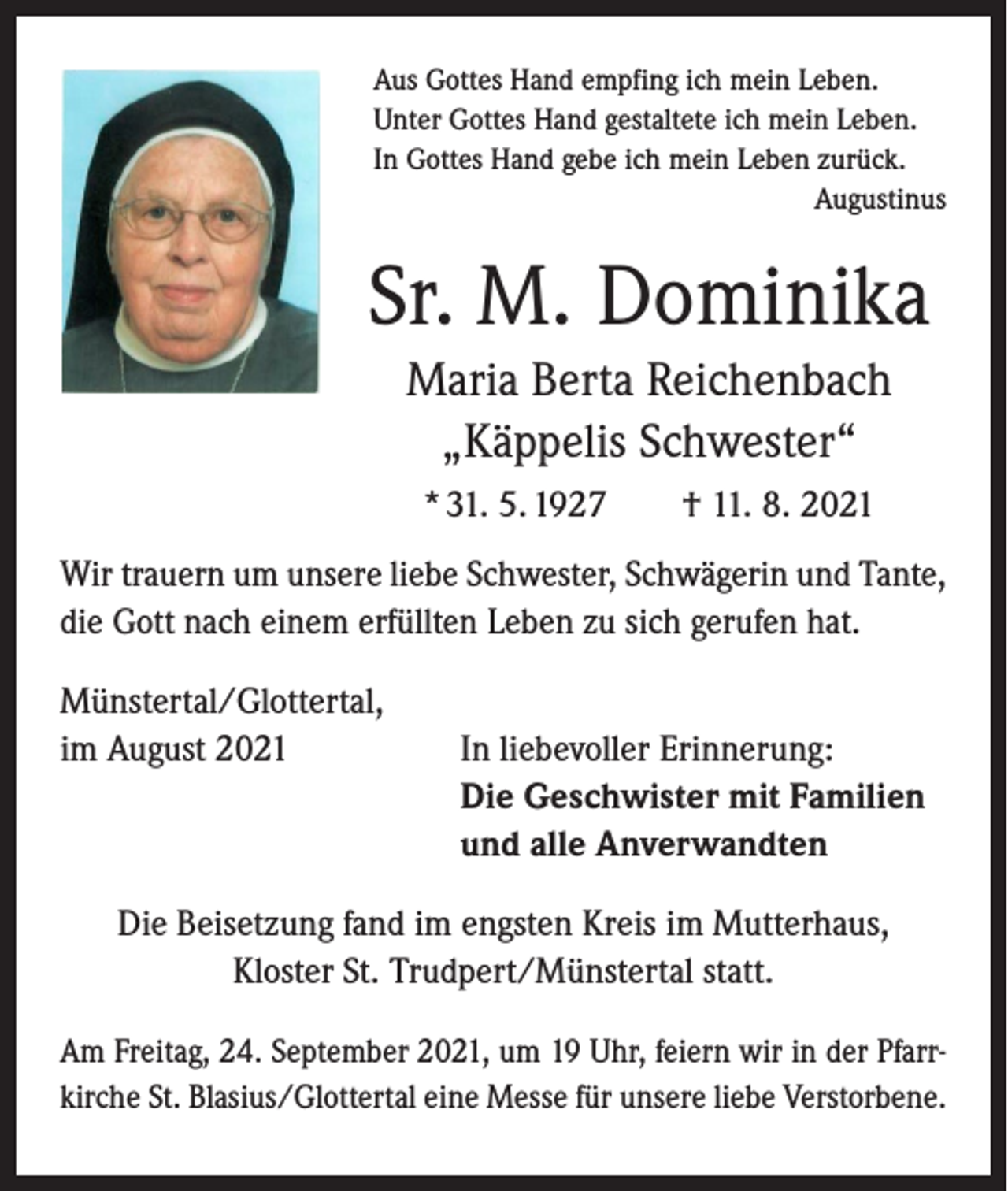 <p>Aus Gottes Hand empfing ich mein Leben.<br />Unter Gottes Hand gestaltete ich mein Leben.<br />In Gottes Hand gebe ich mein Leben zurück.</p><p>Augustinus</p><p>Sr. M. Dominika<br />Maria Berta Reichenbach<br />„Käppelis Schwester“<br />* 31. 5. 1927 † 11. 8. 2021<br />Wir trauern um unsere liebe Schwester, Schwägerin und Tante,<br />die Gott nach einem erfüllten Leben zu sich gerufen hat.<br />Münstertal/Glottertal,<br />im August 2021</p><p>In liebevoller Erinnerung:<br />Die Geschwister mit Familien<br />und alle Anverwandten</p><p>Die Beisetzung fand im engsten Kreis im Mutterhaus,<br />Kloster St. Trudpert/Münstertal statt.<br />Am Freitag, 24. September 2021, um 19 Uhr, feiern wir in der Pfarrkirche St. Blasius/Glottertal eine Messe für unsere liebe Verstorbene.</p>