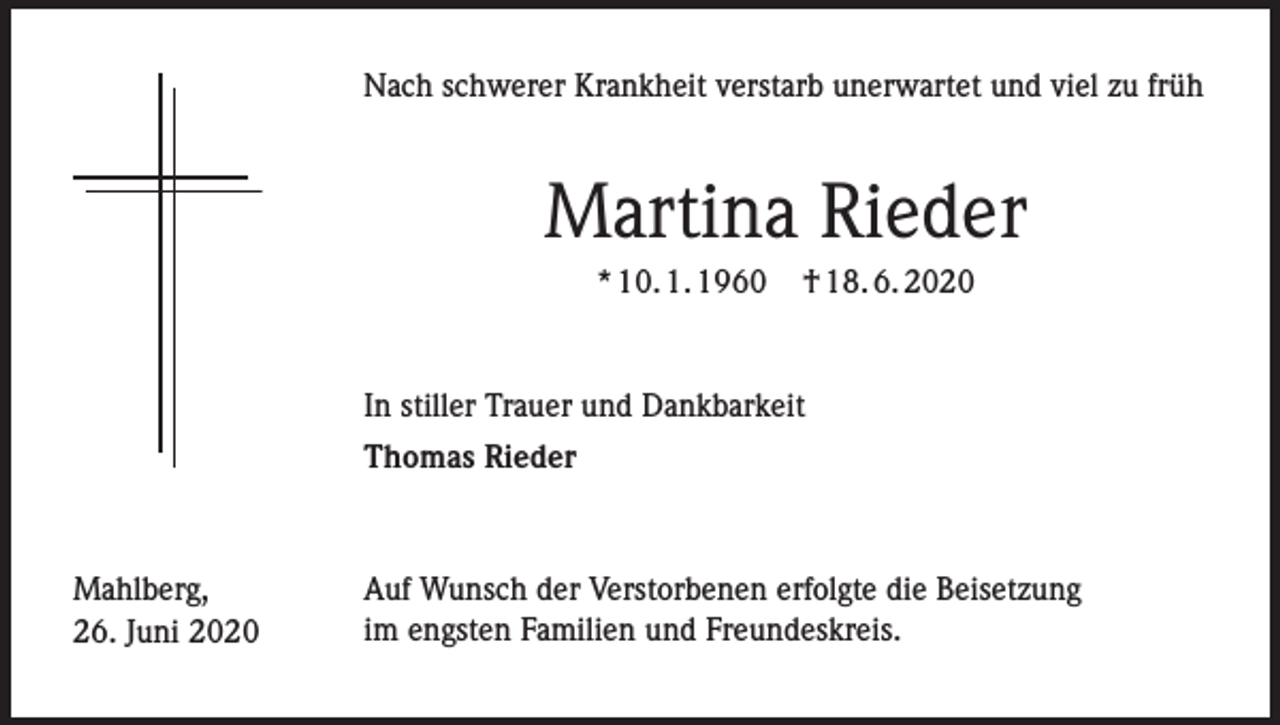 <p>Nach schwerer Krankheit verstarb unerwartet und viel zu früh</p><p>Martina Rieder<br />* 10. 1. 1960</p><p>† 18. 6. 2020</p><p>In stiller Trauer und Dankbarkeit<br />Thomas Rieder</p><p>Mahlberg,<br />26. Juni 2020</p><p>Auf Wunsch der Verstorbenen erfolgte die Beisetzung<br />im engsten Familien und Freundeskreis.</p>