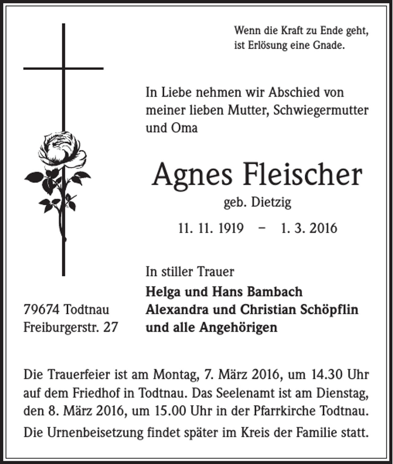 <p>Wenn die Kraft zu Ende geht,<br />ist Erlösung eine Gnade.</p><p>In Liebe nehmen wir Abschied von<br />meiner lieben Mutter, Schwiegermutter<br />und Oma</p><p>Agnes Fleischer<br />geb. Dietzig<br />11. 11. 1919 – 1. 3. 2016</p><p>79674 Todtnau<br />Freiburgerstr. 27</p><p>In stiller Trauer<br />Helga und Hans Bambach<br />Alexandra und Christian Schöpflin<br />und alle Angehörigen</p><p>Die Trauerfeier ist am Montag, 7. März 2016, um 14.30 Uhr<br />auf dem Friedhof in Todtnau. Das Seelenamt ist am Dienstag,<br />den 8. März 2016, um 15.00 Uhr in der Pfarrkirche Todtnau.<br />Die Urnenbeisetzung findet später im Kreis der Familie statt.</p>