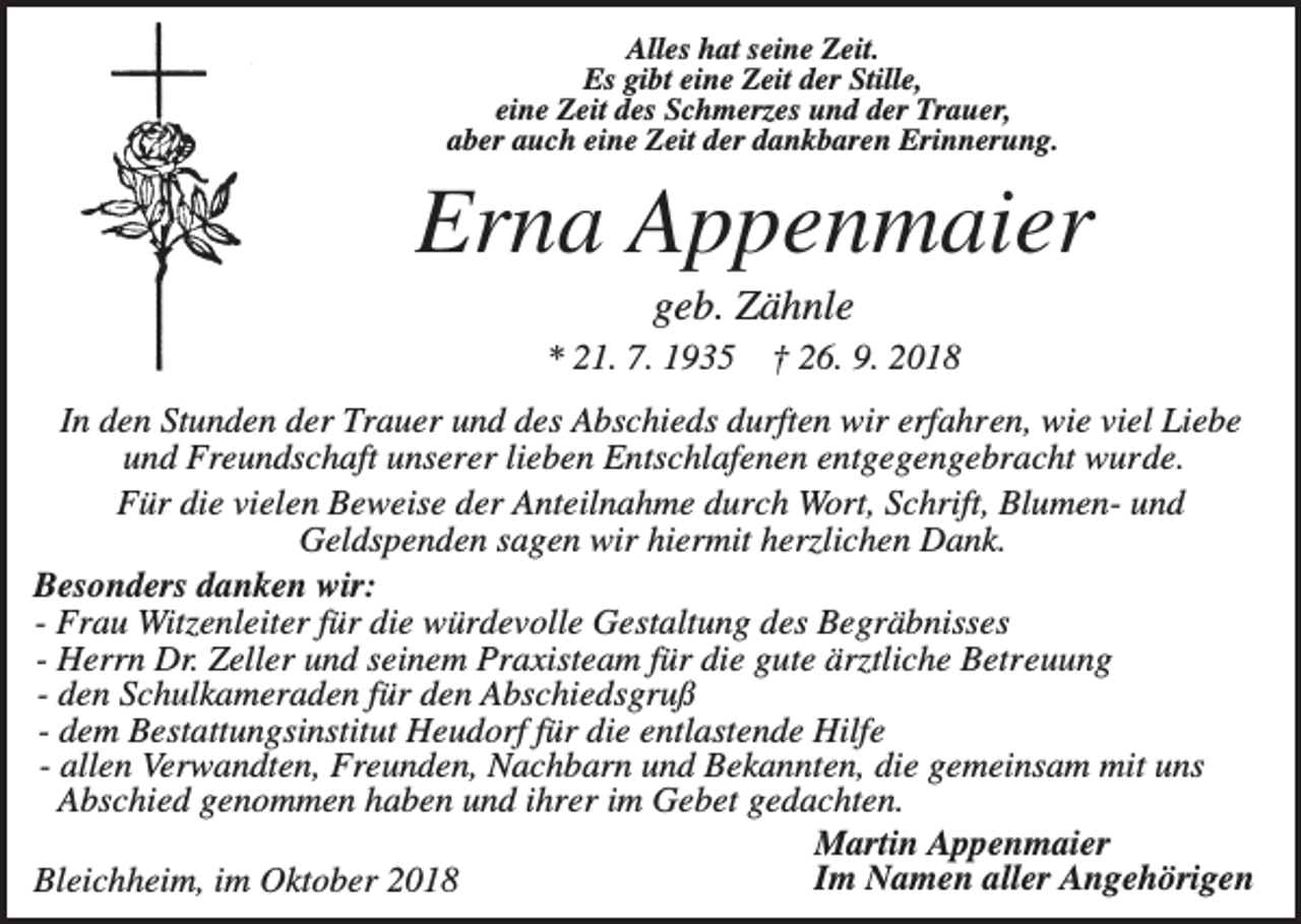 <p>Alles hat seine Zeit.<br />Es gibt eine Zeit der Stille,<br />eine Zeit des Schmerzes und der Trauer,<br />aber auch eine Zeit der dankbaren Erinnerung.</p><p>Erna Appenmaier<br />geb. Zähnle<br />* 21. 7. 1935</p><p>† 26. 9. 2018</p><p>In den Stunden der Trauer und des Abschieds durften wir erfahren, wie viel Liebe<br />und Freundschaft unserer lieben Entschlafenen entgegengebracht wurde.<br />Für die vielen Beweise der Anteilnahme durch Wort, Schrift, Blumen- und<br />Geldspenden sagen wir hiermit herzlichen Dank.<br />Besonders danken wir:<br />- Frau Witzenleiter für die würdevolle Gestaltung des Begräbnisses<br />- Herrn Dr. Zeller und seinem Praxisteam für die gute ärztliche Betreuung<br />- den Schulkameraden für den Abschiedsgruß<br />- dem Bestattungsinstitut Heudorf für die entlastende Hilfe<br />- allen Verwandten, Freunden, Nachbarn und Bekannten, die gemeinsam mit uns<br />Abschied genommen haben und ihrer im Gebet gedachten.<br />Martin Appenmaier<br />Im Namen aller Angehörigen<br />Bleichheim, im Oktober 2018</p>