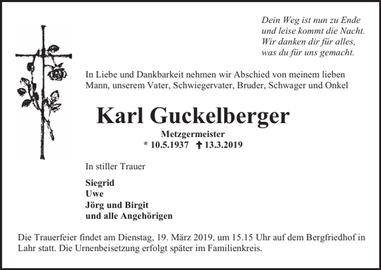 <p>Dein Weg ist nun zu Ende<br />und leise kommt die Nacht.<br />Wir danken dir für alles,<br />was du für uns gemacht.<br />In Liebe und Dankbarkeit nehmen wir Abschied von meinem lieben<br />Mann, unserem Vater, Schwiegervater, Bruder, Schwager und Onkel</p><p>Karl Guckelberger<br />Metzgermeister<br />* 10.5.1937  13.3.2019<br />In stiller Trauer<br />Siegrid<br />Uwe<br />Jörg und Birgit<br />und alle Angehörigen<br />Die Trauerfeier findet am Dienstag, 19. März 2019, um 15.15 Uhr auf dem Bergfriedhof in<br />Lahr statt. Die Urnenbeisetzung erfolgt später im Familienkreis.</p>