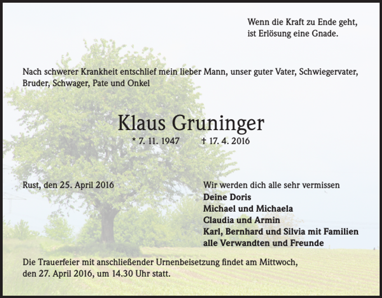 <p>Wenn die Kraft zu Ende geht,<br />ist Erlösung eine Gnade.</p><p>Nach schwerer Krankheit entschlief mein lieber Mann, unser guter Vater, Schwiegervater,<br />Bruder, Schwager, Pate und Onkel</p><p>Klaus Gruninger<br />* 7. 11. 1947</p><p>Rust, den 25. April 2016</p><p>† 17. 4. 2016</p><p>Wir werden dich alle sehr vermissen<br />Deine Doris<br />Michael und Michaela<br />Claudia und Armin<br />Karl, Bernhard und Silvia mit Familien<br />alle Verwandten und Freunde</p><p>Die Trauerfeier mit anschließender Urnenbeisetzung findet am Mittwoch,<br />den 27. April 2016, um 14.30 Uhr statt.</p>