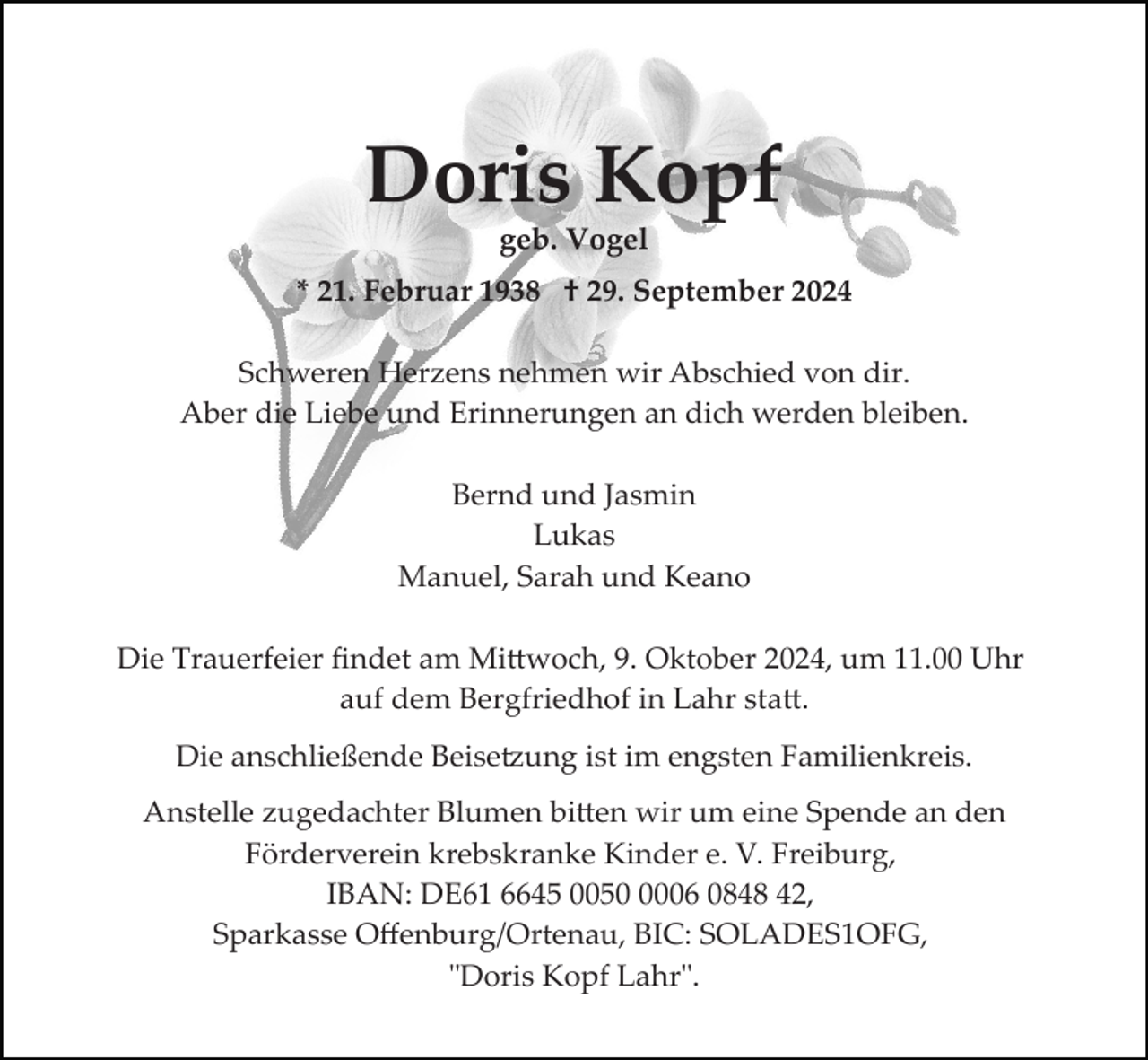 <p>Doris Kopf<br />geb. Vogel<br />* 21. Februar 1938 † 29. September 2024<br />Schweren Herzens nehmen wir Abschied von dir.<br />Aber die Liebe und Erinnerungen an dich werden bleiben.<br />Bernd und Jasmin<br />Lukas<br />Manuel, Sarah und Keano<br />Die Trauerfeier ﬁndet am Mittwoch, 9. Oktober 2024, um 11.00 Uhr<br />auf dem Bergfriedhof in Lahr statt.<br />Die anschließende Beisetzung ist im engsten Familienkreis.<br />Anstelle zugedachter Blumen bitten wir um eine Spende an den<br />Förderverein krebskranke Kinder e. V. Freiburg,<br />IBAN: DE61 6645 005006 0848 42,<br />Sparkasse Oﬀenburg/Ortenau, BIC: SOLADES1OFG,<br />"Doris Kopf Lahr".</p>