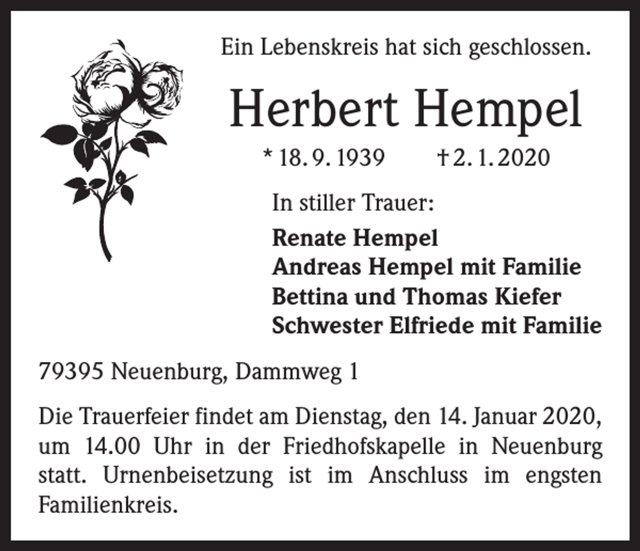 <p>Ein Lebenskreis hat sich geschlossen.</p><p>Herbert Hempel<br />* 18. 9. 1939 † 2. 1. 2020<br />In stiller Trauer:<br />Renate Hempel<br />Andreas Hempel mit Familie<br />Bettina und Thomas Kiefer<br />Schwester Elfriede mit Familie<br />79395 Neuenburg, Dammweg 1<br />Die Trauerfeier findet am Dienstag, den 14. Januar 2020,<br />um 14.00 Uhr in der Friedhofskapelle in Neuenburg<br />statt. Urnenbeisetzung ist im Anschluss im engsten<br />­Familienkreis.</p>