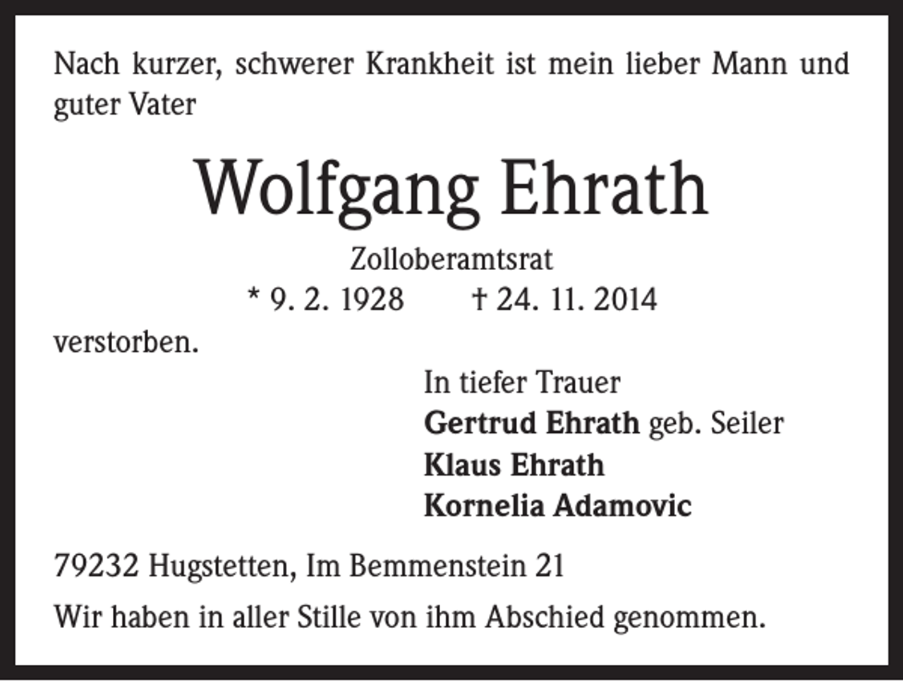 <p>Nach kurzer, schwerer Krankheit ist mein lieber Mann und<br />guter Vater</p><p>Wolfgang Ehrath<br />Zolloberamtsrat<br />* 9. 2. 1928 † 24. 11. 2014<br />verstorben.<br />In tiefer Trauer<br />Gertrud Ehrath geb. Seiler<br />Klaus Ehrath<br />Kornelia Adamovic<br />79232 Hugstetten, Im Bemmenstein 21<br />Wir haben in aller Stille von ihm Abschied genommen.</p>
