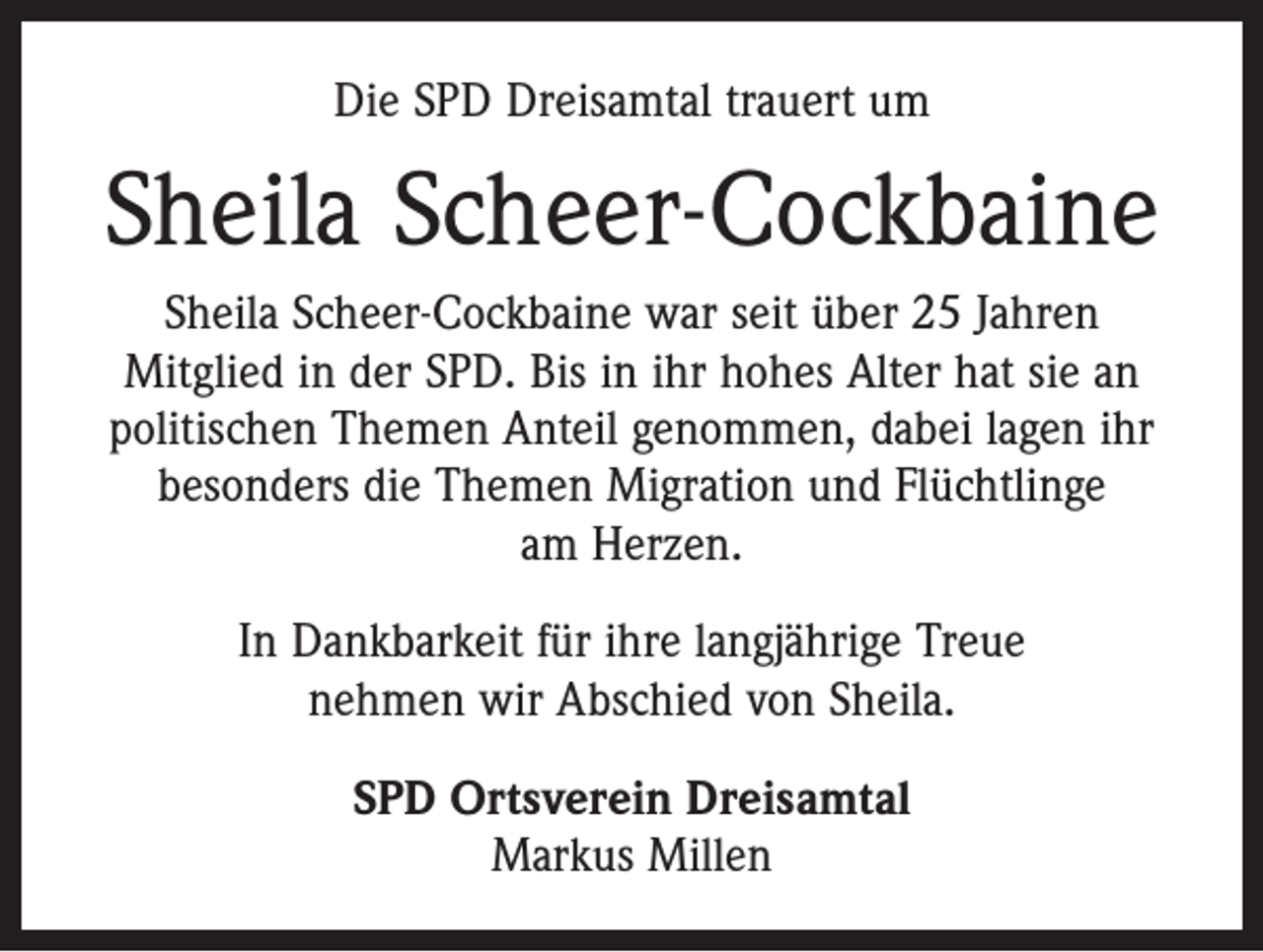 <p>Die SPD Dreisamtal trauert um</p><p>Sheila Scheer-Cockbaine<br />Sheila Scheer-Cockbaine war seit über 25 Jahren<br />Mitglied in der SPD. Bis in ihr hohes Alter hat sie an<br />­politischen Themen Anteil genommen, dabei lagen ihr<br />besonders die Themen Migration und Flüchtlinge<br />am Herzen.<br />In Dankbarkeit für ihre langjährige Treue<br />nehmen wir Abschied von Sheila.<br />SPD Ortsverein Dreisamtal<br />Markus Millen</p>