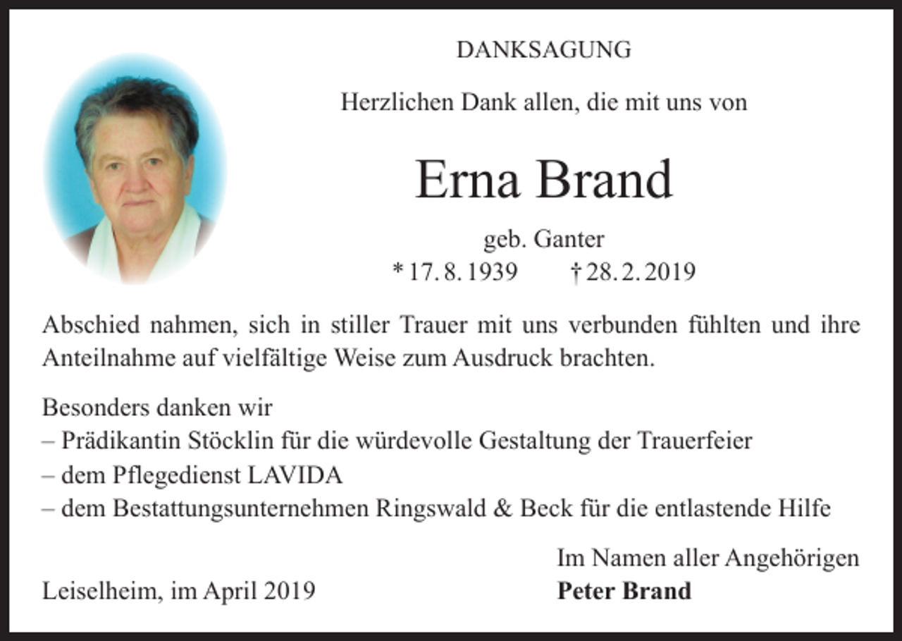 <p>DANKSAGUNG</p><p>Herzlichen Dank allen, die mit uns von</p><p>Erna Brand<br />geb. Ganter<br />* 17. 8. 1939 † 28. 2. 2019<br />Abschied nahmen, sich in stiller Trauer mit uns verbunden fühlten und ihre<br />Anteilnahme auf vielfältige Weise zum Ausdruck brachten.<br />Besonders danken wir<br />– Prädikantin Stöcklin für die würdevolle Gestaltung der Trauerfeier<br />– dem Pflegedienst LAVIDA<br />– dem Bestattungsunternehmen Ringswald &amp; Beck für die entlastende Hilfe</p><p>Leiselheim, im April 2019</p><p>Im Namen aller Angehörigen<br />Peter Brand</p>