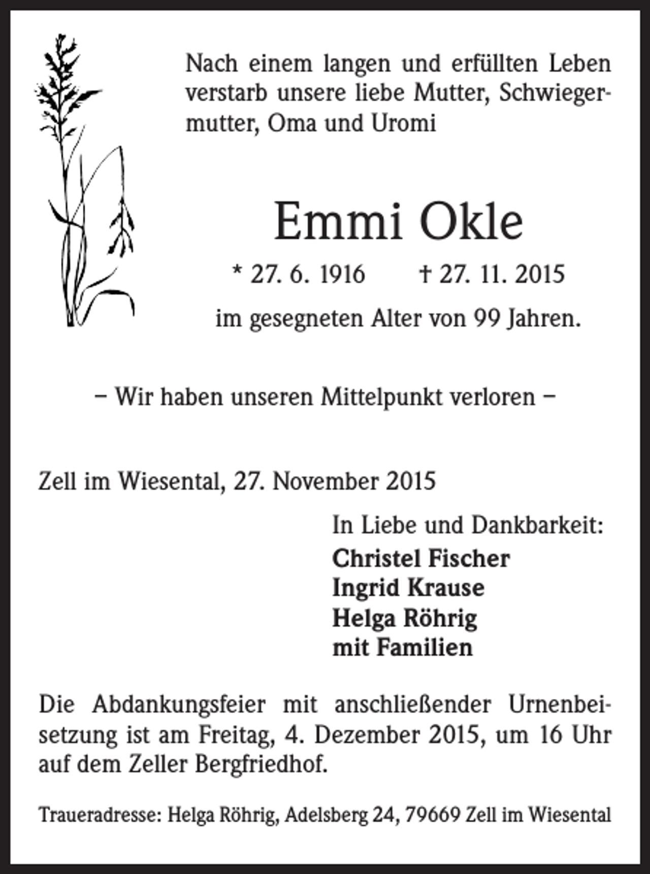 <p>Nach einem langen und erfüllten Leben<br />verstarb unsere liebe Mutter, Schwiegermutter, Oma und Uromi</p><p>Emmi Okle<br />* 27. 6. 1916 † 27. 11. 2015<br />im gesegneten Alter von 99 Jahren.<br />– Wir haben unseren Mittelpunkt verloren –<br />Zell im Wiesental, 27. November 2015<br />In Liebe und Dankbarkeit:<br />Christel Fischer<br />Ingrid Krause<br />Helga Röhrig<br />mit Familien<br />Die Abdankungsfeier mit anschließender Urnenbeisetzung ist am Freitag, 4. Dezember 2015, um 16 Uhr<br />auf dem Zeller Bergfriedhof.<br />Traueradresse: Helga Röhrig, Adelsberg 24, 79669 Zell im Wiesental</p>