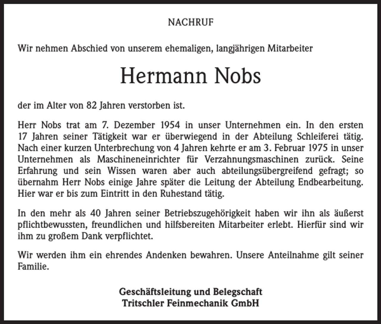 <p>NACHRUF<br />Wir nehmen Abschied von unserem ehemaligen, langjährigen Mitarbeiter</p><p>Hermann Nobs<br />der im Alter von 82 Jahren verstorben ist.<br />Herr Nobs trat am 7. Dezember 1954 in unser Unternehmen ein. In den ersten<br />17 Jahren seiner Tätigkeit war er überwiegend in der Abteilung Schleiferei tätig.<br />Nach einer kurzen Unterbrechung von 4 Jahren kehrte er am 3. Februar 1975 in unser<br />Unter­nehmen als Maschineneinrichter für Verzahnungsmaschinen zurück. Seine<br />­Erfahrung und sein Wissen waren aber auch abteilungsübergreifend gefragt; so<br />­übernahm Herr Nobs einige Jahre später die Leitung der Abteilung Endbearbeitung.<br />Hier war er bis zum Eintritt in den Ruhestand tätig.<br />In den mehr als 40 Jahren seiner Betriebszugehörigkeit haben wir ihn als äußerst<br />pflichtbewussten, freundlichen und hilfsbereiten Mitarbeiter erlebt. Hierfür sind wir<br />ihm zu großem Dank verpflichtet.<br />Wir werden ihm ein ehrendes Andenken bewahren. Unsere Anteilnahme gilt seiner<br />Familie.<br />Geschäftsleitung und Belegschaft<br />Tritschler Feinmechanik GmbH</p>