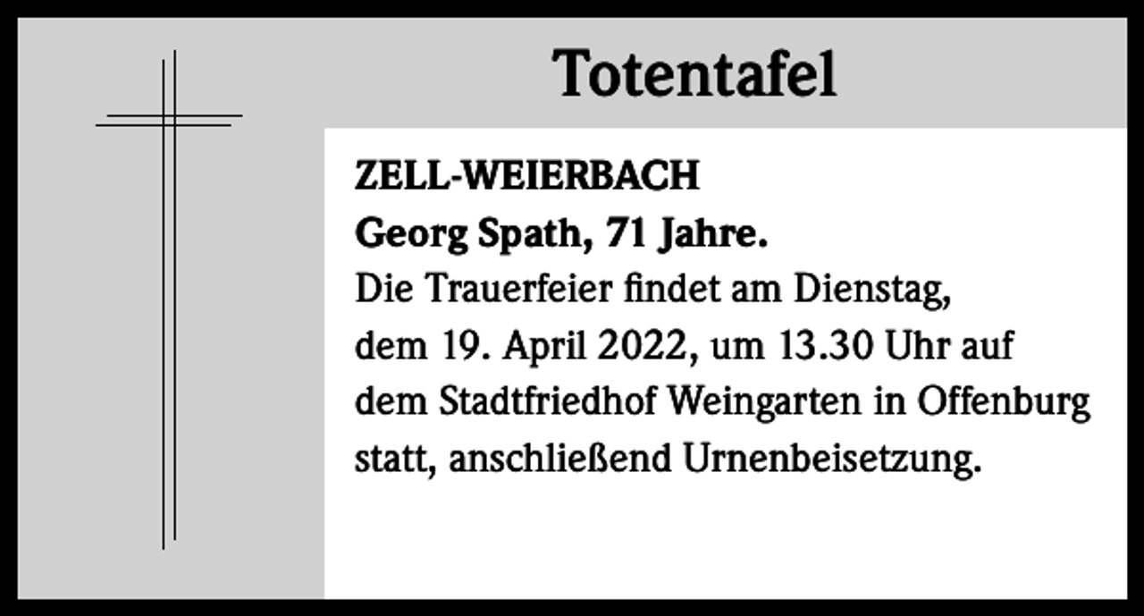 <p>Totentafel<br />Totentafel<br />ZELL-WEIERBACH<br />Georg Spath, 71 Jahre.<br />Die Trauerfeier findet am Dienstag,<br />dem 19. April 2022, um 13.30 Uhr auf<br />dem Stadtfriedhof Weingarten in Offenburg<br />statt, anschließend Urnenbeisetzung.</p>