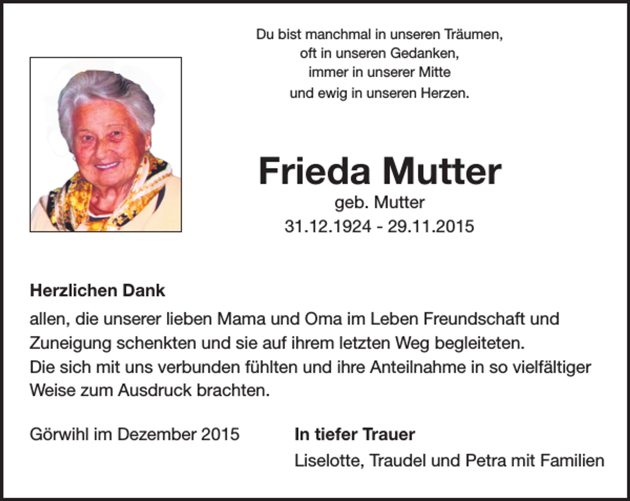 <p>Du bist manchmal in unseren Träumen,<br />oft in unseren Gedanken,<br />immer in unserer Mitte<br />und ewig in unseren Herzen.</p><p>Frieda Mutter<br />geb. Mutter<br />31.12.1924 - 29.11.2015</p><p>Herzlichen Dank<br />allen, die unserer lieben Mama und Oma im Leben Freundschaft und<br />Zuneigung schenkten und sie auf ihrem letzten Weg begleiteten.<br />Die sich mit uns verbunden fühlten und ihre Anteilnahme in so vielfältiger<br />Weise zum Ausdruck brachten.<br />Görwihl im Dezember 2015</p><p>In tiefer Trauer<br />Liselotte, Traudel und Petra mit Familien</p>