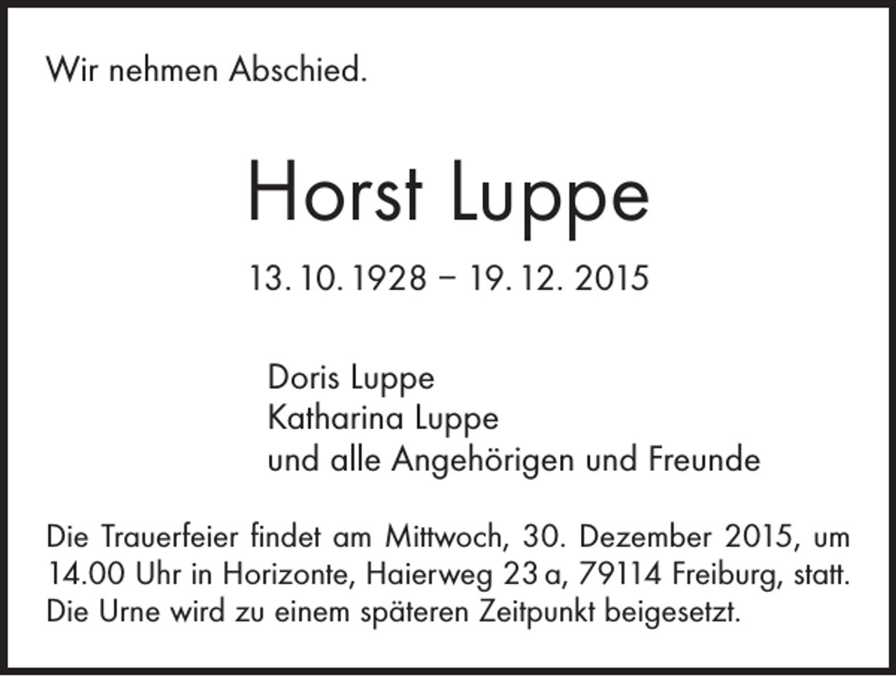 <p>Wir nehmen Abschied.</p><p>Horst Luppe<br />13. 10. 1928 – 19. 12. 2015<br />Doris Luppe<br />Katharina Luppe<br />und alle Angehörigen und Freunde<br />Die Trauerfeier findet am Mittwoch, 30. Dezember 2015, um<br />14.00 Uhr in Horizonte, Haierweg 23 a, 79114 Freiburg, statt.<br />Die Urne wird zu einem späteren Zeitpunkt beigesetzt.</p>