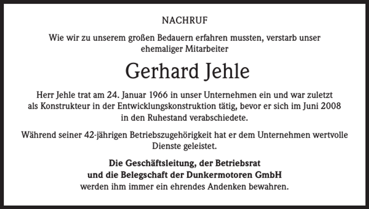 <p>NACHRUF<br />Wie wir zu unserem großen Bedauern erfahren mussten, verstarb unser<br />ehemaliger Mitarbeiter</p><p>Gerhard Jehle<br />Herr Jehle trat am 24. Januar 1966 in unser Unternehmen ein und war zuletzt<br />als Konstrukteur in der Entwicklungskonstruktion tätig, bevor er sich im Juni 2008<br />in den Ruhestand verabschiedete.<br />Während seiner 42-jährigen Betriebszugehörigkeit hat er dem Unternehmen wertvolle<br />Dienste geleistet.<br />Die Geschäftsleitung, der Betriebsrat<br />und die Belegschaft der Dunkermotoren GmbH<br />werden ihm immer ein ehrendes Andenken bewahren.</p>