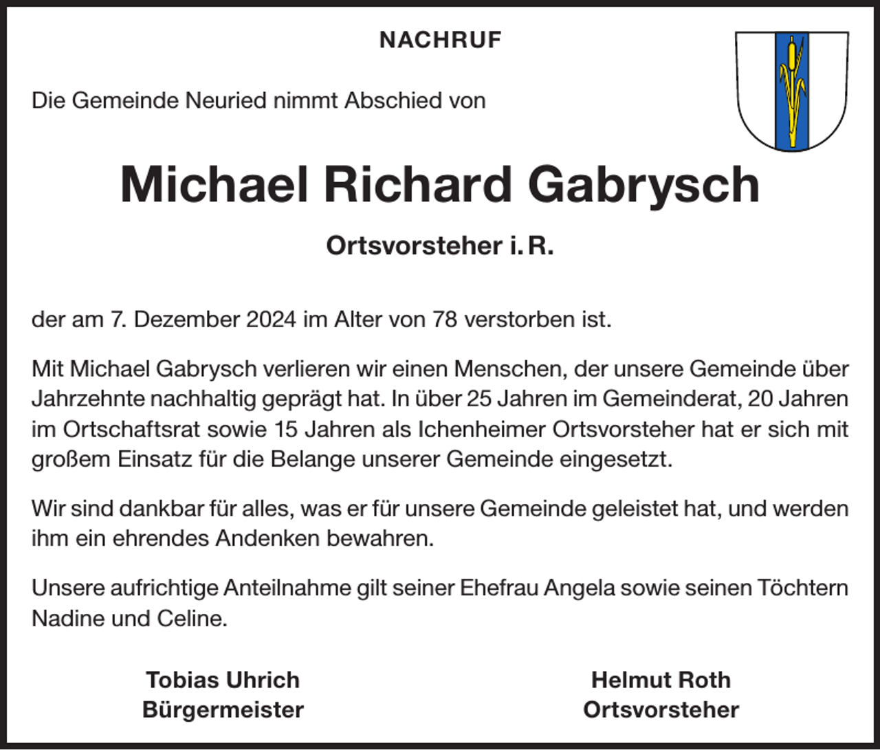 <p>NACHRUF<br />Die Gemeinde Neuried nimmt Abschied von</p><p>Michael Richard Gabrysch<br />Ortsvorsteher i. R.<br />der am 7. Dezember 2024 im Alter von 78 verstorben ist.<br />Mit Michael Gabrysch verlieren wir einen Menschen, der unsere Gemeinde über<br />Jahrzehnte nachhaltig geprägt hat. In über 25 Jahren im Gemeinderat, 20 Jahren<br />im Ortschaftsrat sowie 15 Jahren als Ichenheimer Ortsvorsteher hat er sich mit<br />großem Einsatz für die Belange unserer Gemeinde eingesetzt.<br />Wir sind dankbar für alles, was er für unsere Gemeinde geleistet hat, und werden<br />ihm ein ehrendes Andenken bewahren.<br />Unsere aufrichtige Anteilnahme gilt seiner Ehefrau Angela sowie seinen Töchtern<br />Nadine und Celine.</p><p>Tobias Uhrich<br />Bürgermeister</p><p>Helmut Roth<br />Ortsvorsteher</p>