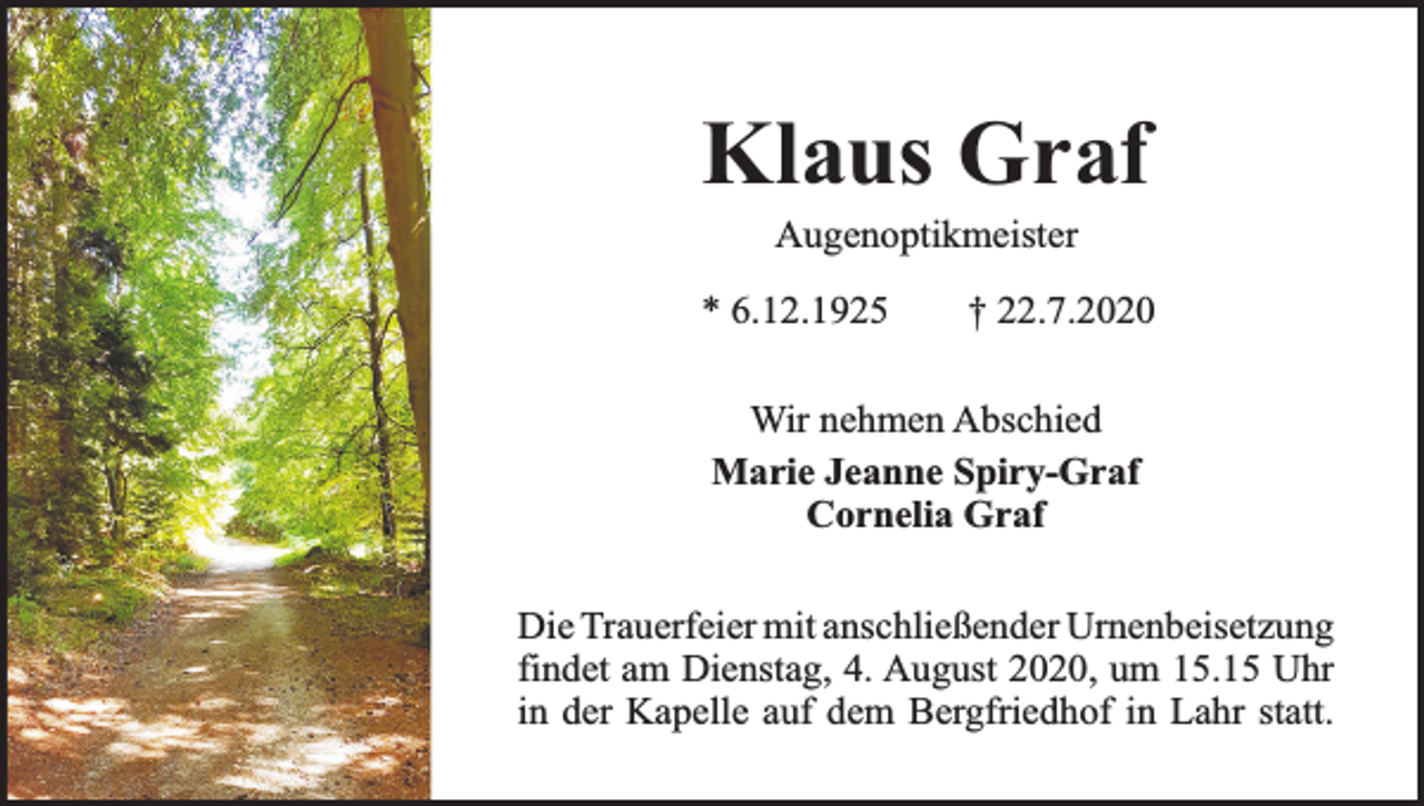 <p>Klaus Graf<br />Augenoptikmeister</p><p>* 6.12.1925</p><p>† 22.7.2020</p><p>Wir nehmen Abschied<br />Marie Jeanne Spiry-Graf<br />Cornelia Graf<br />Die Trauerfeier mit anschließender Urnenbeisetzung<br />findet am Dienstag, 4. August 2020, um 15.15 Uhr<br />in der Kapelle auf dem Bergfriedhof in Lahr statt.</p>