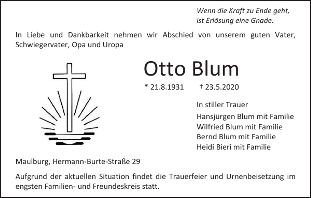 <p>Wenn die Kraft zu Ende geht,<br />ist Erlösung eine Gnade.</p><p>In Liebe und Dankbarkeit nehmen wir Abschied von unserem guten Vater,<br />Schwiegervater, Opa und Uropa</p><p>Otto Blum<br />* 21.8.1931</p><p>† 23.5.2020<br />In stiller Trauer<br />Hansjürgen Blum mit Familie<br />Wilfried Blum mit Familie<br />Bernd Blum mit Familie<br />Heidi Bieri mit Familie</p><p>Maulburg, Hermann-Burte-Straße 29<br />Aufgrund der aktuellen Situation findet die Trauerfeier und Urnenbeisetzung im<br />engsten Familien- und Freundeskreis statt.</p>