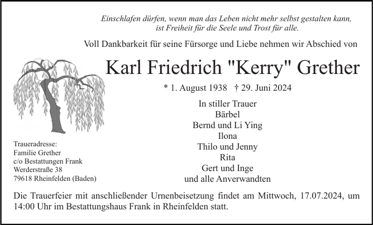 <p>Einschlafen dürfen, wenn man das Leben nicht mehr selbst gestalten kann,<br />ist Freiheit für die Seele und Trost für alle.</p><p>Voll Dankbarkeit für seine Fürsorge und Liebe nehmen wir Abschied von</p><p>Karl Friedrich "Kerry" Grether<br />* 1. August 1938 † 29. Juni 2024</p><p>Traueradresse:<br />Familie Grether<br />c/o Bestattungen Frank<br />Werderstraße 38<br />79618 Rheinfelden (Baden)</p><p>In stiller Trauer<br />Bärbel<br />Bernd und Li Ying<br />Ilona<br />Thilo und Jenny<br />Rita<br />Gert und Inge<br />und alle Anverwandten</p><p>Die Trauerfeier mit anschließender Urnenbeisetzung findet am Mittwoch, 17.07.2024, um<br />14:00 Uhr im Bestattungshaus Frank in Rheinfelden statt.</p>