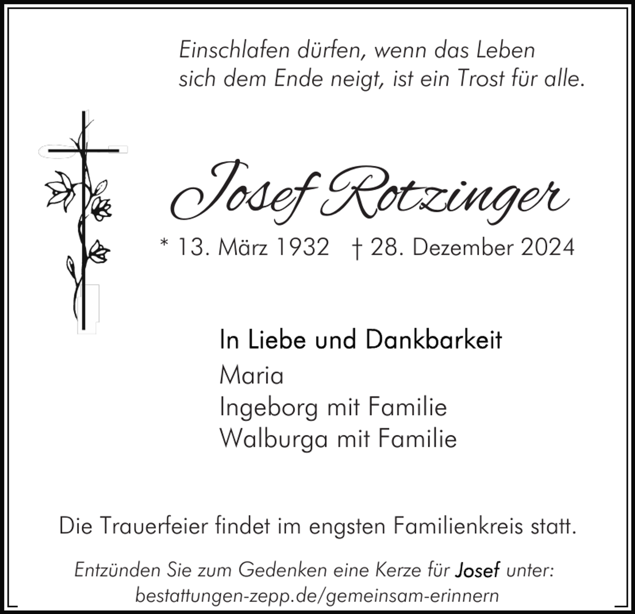 <p>Einschlafen dürfen, wenn das Leben<br />sich dem Ende neigt, ist ein Trost für alle.</p><p>Josef Rotzinger</p><p>* 13. März 1932 † 28. Dezember 2024</p><p>Maria<br />Ingeborg mit Familie<br />Walburga mit Familie<br />Die Trauerfeier findet im engsten Familienkreis statt.<br />Entzünden Sie zum Gedenken eine Kerze für<br />unter:<br />bestattungen-zepp.de/gemeinsam-erinnern</p>