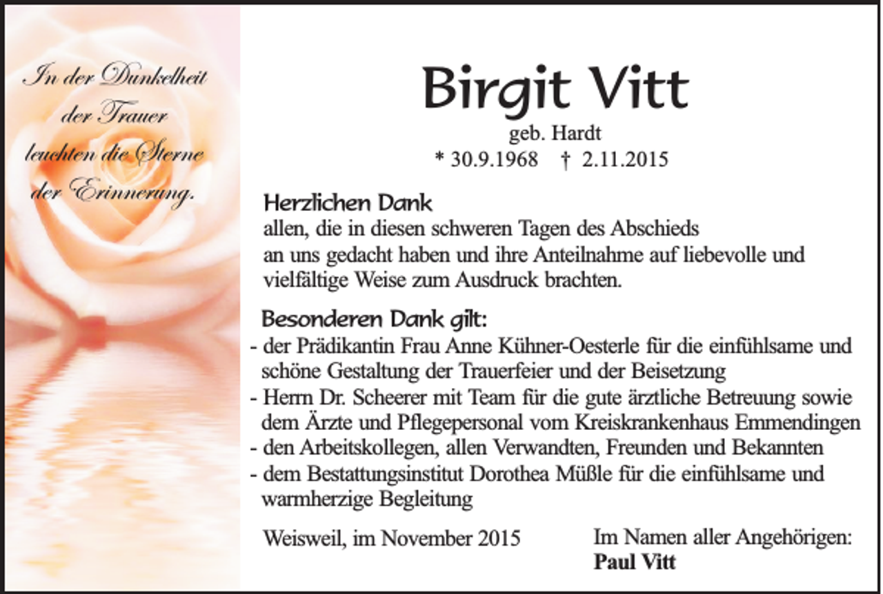 <p>In der Dunkelheit<br />der Trauer<br />leuchten die Sterne<br />der Erinnerung.</p><p>Birgit Vitt<br />geb. Hardt<br />* 30.9.1968 † 2.11.2015</p><p>Herzlichen Dank<br />allen, die in diesen schweren Tagen des Abschieds<br />an uns gedacht haben und ihre Anteilnahme auf liebevolle und<br />vielfältige Weise zum Ausdruck brachten.<br />Besonderen Dank gilt:<br />- der Prädikantin Frau Anne Kühner-Oesterle für die einfühlsame und<br />schöne Gestaltung der Trauerfeier und der Beisetzung<br />- Herrn Dr. Scheerer mit Team für die gute ärztliche Betreuung sowie<br />dem Ärzte und Pflegepersonal vom Kreiskrankenhaus Emmendingen<br />- den Arbeitskollegen, allen Verwandten, Freunden und Bekannten<br />- dem Bestattungsinstitut Dorothea Müßle für die einfühlsame und<br />warmherzige Begleitung<br />Weisweil, im November 2015</p><p>Im Namen aller Angehörigen:<br />Paul Vitt</p>