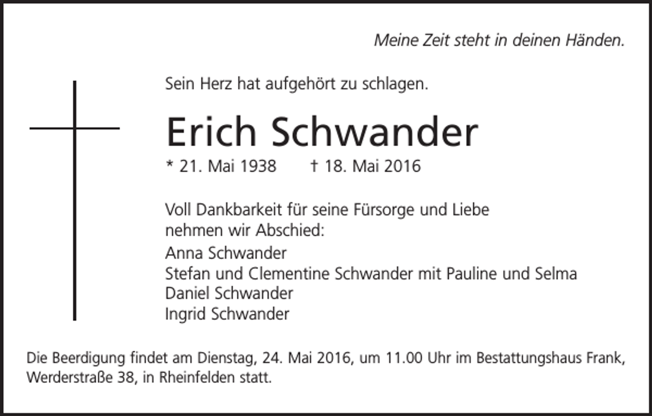 <p>Meine Zeit steht in deinen Händen.<br />Sein Herz hat aufgehört zu schlagen.</p><p>Erich Schwander<br />* 21. Mai 1938 † 18. Mai 2016<br />Voll Dankbarkeit für seine Fürsorge und Liebe<br />nehmen wir Abschied:<br />Anna Schwander<br />Stefan und Clementine Schwander mit Pauline und Selma<br />Daniel Schwander<br />Ingrid Schwander<br />Die Beerdigung findet am Dienstag, 24. Mai 2016, um 11.00 Uhr im Bestattungshaus Frank,<br />Werderstraße 38, in Rheinfelden statt.</p>