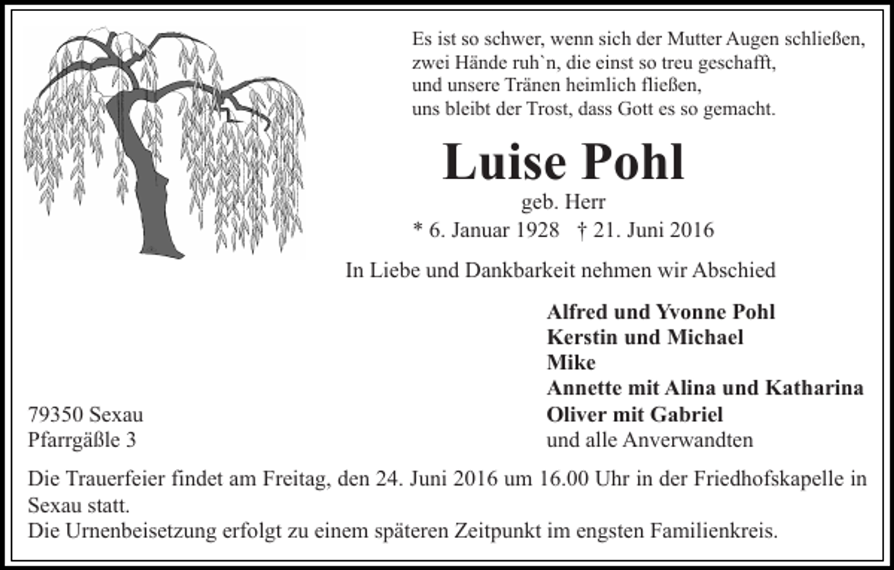 <p>Es ist so schwer, wenn sich der Mutter Augen schließen,<br />zwei Hände ruh`n, die einst so treu geschafft,<br />und unsere Tränen heimlich fließen,<br />uns bleibt der Trost, dass Gott es so gemacht.</p><p>Luise Pohl</p><p>geb. Herr<br />* 6. Januar 1928 † 21. Juni 2016<br />In Liebe und Dankbarkeit nehmen wir Abschied</p><p>79350 Sexau<br />Pfarrgäßle 3</p><p>Alfred und Yvonne Pohl<br />Kerstin und Michael<br />Mike<br />Annette mit Alina und Katharina<br />Oliver mit Gabriel<br />und alle Anverwandten</p><p>Die Trauerfeier findet am Freitag, den 24. Juni 2016 um 16.00 Uhr in der Friedhofskapelle in<br />Sexau statt.<br />Die Urnenbeisetzung erfolgt zu einem späteren Zeitpunkt im engsten Familienkreis.</p>