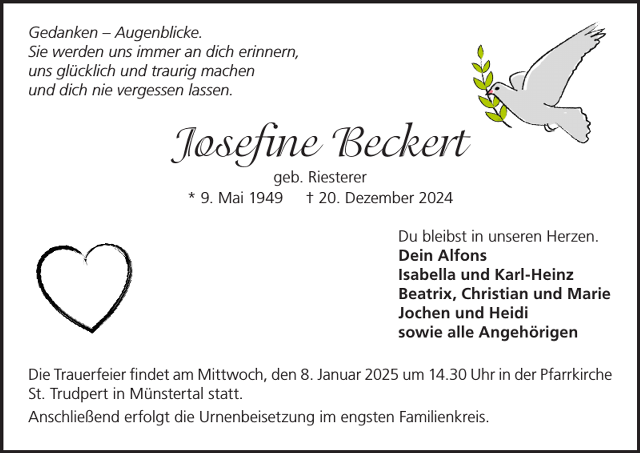 <p>Gedanken – Augenblicke.<br />Sie werden uns immer an dich erinnern,<br />uns glücklich und traurig machen<br />und dich nie vergessen lassen.</p><p>Josefine Beckert<br />geb. Riesterer<br />* 9. Mai 1949 † 20. Dezember 2024<br />Du bleibst in unseren Herzen.<br />Dein Alfons<br />Isabella und Karl-Heinz<br />Beatrix, Christian und Marie<br />Jochen und Heidi<br />sowie alle Angehörigen<br />Die Trauerfeier findet am Mittwoch, den 8. Januar 2025 um 14.30 Uhr in der Pfarrkirche<br />St. Trudpert in Münstertal statt.<br />Anschließend erfolgt die Urnenbeisetzung im engsten Familienkreis.</p>
