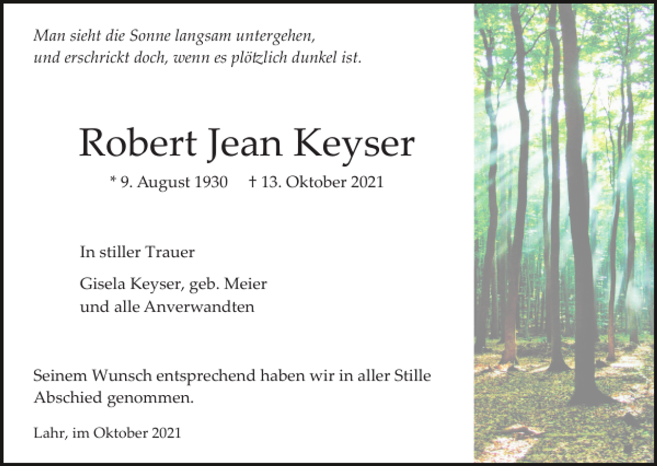 <p>Man sieht die Sonne langsam untergehen,<br />und erschrickt doch, wenn es plö�lich dunkel ist.</p><p>Robert Jean Keyser<br />* 9. August 1930</p><p>† 13. Oktober 2021</p><p>In stiller Trauer<br />Gisela Keyser, geb. Meier<br />und alle Anverwandten</p><p>Seinem Wunsch entsprechend haben wir in aller Stille<br />Abschied genommen.<br />Lahr, im Oktober 2021</p>