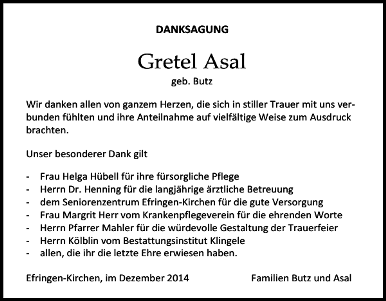 <p>DANKSAGUNG</p><p>Gretel Asal<br />geb. Butz</p><p>Wir danken allen von ganzem Herzen, die sich in stiller Trauer mit uns verbunden fühlten und ihre Anteilnahme auf vielfältige Weise zum Ausdruck<br />brachten.<br />Efringen-Kirchen,</p><p>Unser<br />besonderer<br />Dank gilt<br />im Mai<br />2012<br />-</p><p>Im Namen aller Angehörigen<br />August Kerscher</p><p>Frau Helga Hübell für ihre fürsorgliche Pflege<br />Herrn Dr. Henning für die langjährige ärztliche Betreuung<br />dem Seniorenzentrum Efringen-Kirchen für die gute Versorgung<br />Frau Margrit Herr vom Krankenpflegeverein für die ehrenden Worte<br />Herrn Pfarrer Mahler für die würdevolle Gestaltung der Trauerfeier<br />Herrn Kölblin vom Bestattungsinstitut Klingele<br />allen, die ihr die letzte Ehre erwiesen haben.</p><p>Efringen-Kirchen, im Dezember 2014</p><p>Familien Butz und Asal</p>